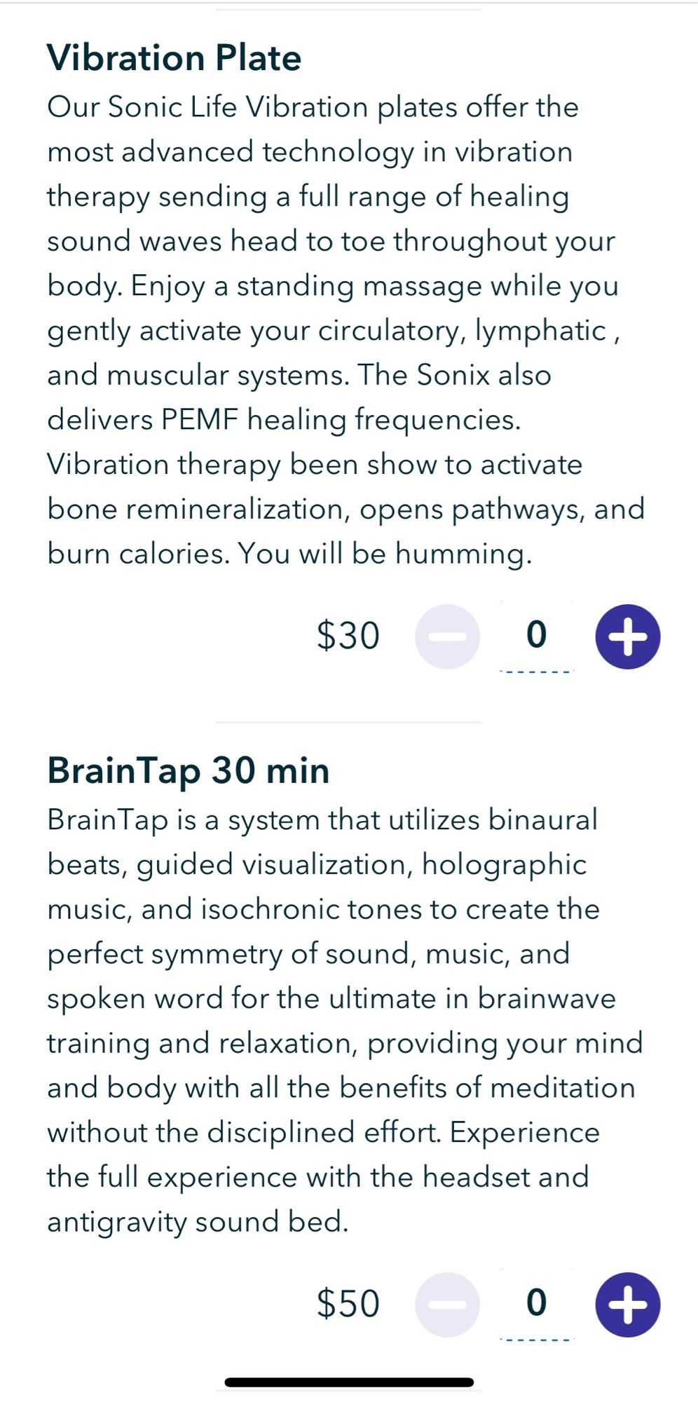 Vibration Plate
Our Sonic Life Vibration plates offer the most advanced technology in vibration therapy sending a full range of healing sound waves head to toe throughout your body. Enjoy a standing massage while you gently activate your circulatory, lymphatic, and muscular systems. The Sonix also delivers PEMF healing frequencies.
Vibration therapy been show to activate bone remineralization, opens pathways, and burn calories. You will be humming.
$30

BrainTap 30 min
Brain Tap is a system that utilizes binaural beats, guided visualization, holographic music, and isochronic tones to create the perfect symmetry of sound, music, and spoken word for the ultimate in brainwave training and relaxation, providing your mind and body with all the benefits of meditation without the disciplined effort. Experience the full experience with the headset and antigravity sound bed.
$50