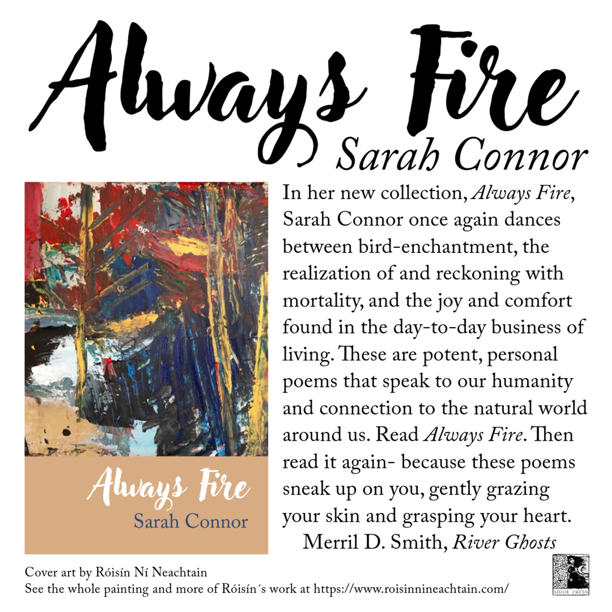 painting by Róisín Ní Neachtain  in different colors, red, blue, white, yellow. Underneath it it says: Cover art by Roisin Ní Neachtain . See the whole painting and more of Róisín´s work The cover of Always Fire by Sarah Connor. On the left is the front cover, an abstract at https://www.roisinnineachtain.com. On the right, there is a blurb by Merril D. Smith, who wrote River Ghosts: In her new collection, Always Fire, Sarah Connor
once again dances between bird-enchantment,
the realization of and reckoning with mortality,
and the joy and comfort found in the day-
to-day business of living. These are potent,
personal poems that speak to our humanity
and connection to the natural world around us.
Read Always Fire. Then read it again--because
these poems sneak up on you, gently grazing
your skin and grasping your heart.
Merril D. Smith, River Ghosts