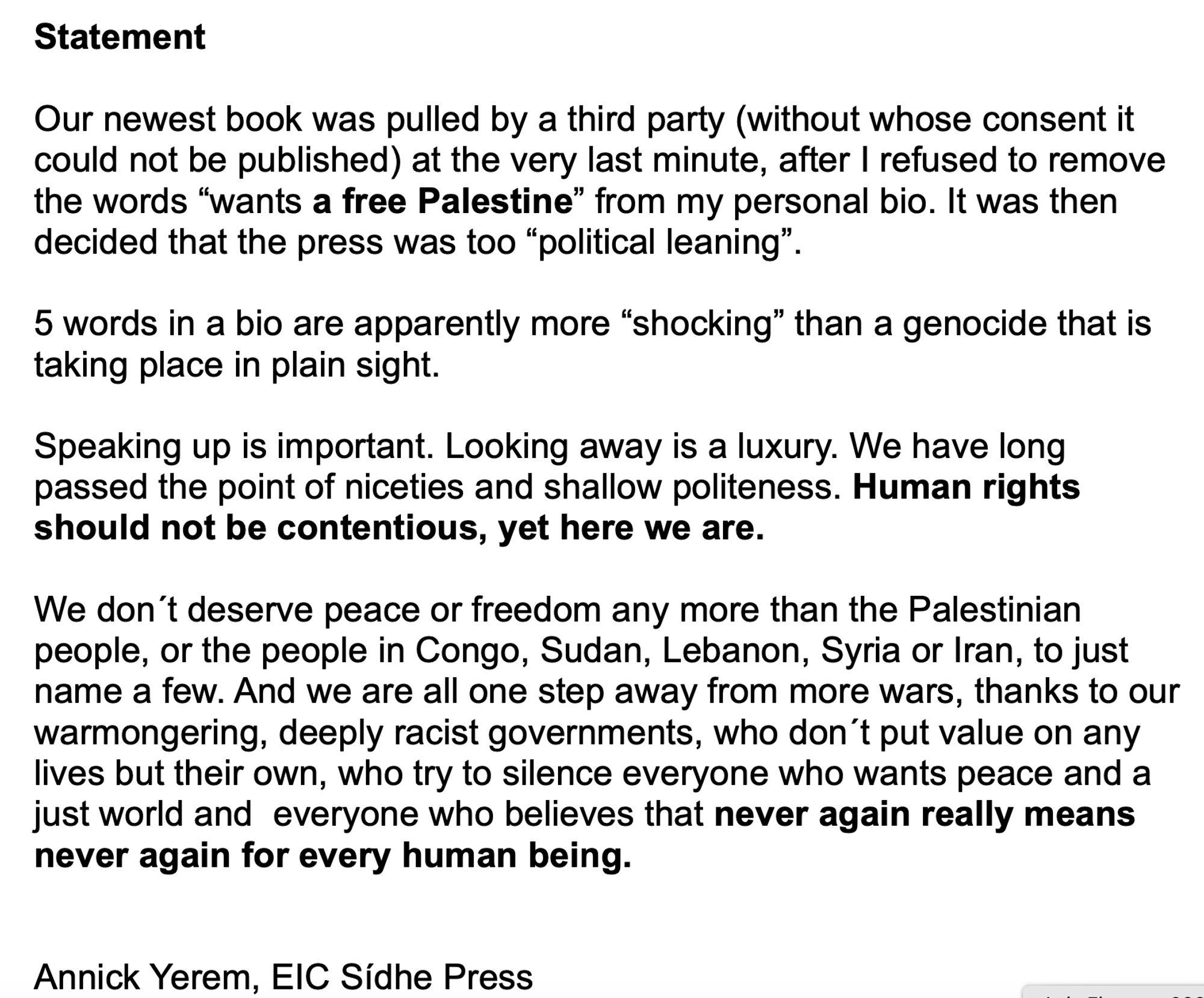 Our newest book was pulled by a third party (without whose consent it could not be published) at the very last minute, after I refused to remove the words “wants a free Palestine” from my personal bio. It was then decided that the press was too “political leaning”.

5 words in a bio are apparently more “shocking” than a genocide that is taking place in plain sight.

Speaking up is important. Looking away is a luxury. We have long passed the point of niceties and shallow politeness. Human rights should not be contentious, yet here we are.

We don´t deserve peace or freedom any more than the Palestinian people, or the people in Congo, Sudan, Lebanon, Syria or Iran, to just name a few. And we are all one step away from more wars, thanks to our warmongering, deeply racist governments, who don´t put value on any lives but their own, who try to silence everyone who wants peace and a just world and  everyone who believes that never again really means never again for every human being.