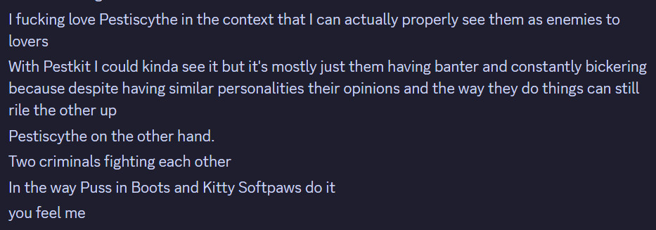 I fucking love Pestiscythe in the context that I can actually properly see them as enemies to lovers.

With Pestkit I could kinda see it but it's mostly just them having banter and constantly bickering because despite having similar personalities their opinions and the way they do things can still rile the other up. Pestiscythe on the other hand.

Two criminals fighting each other. In the way Puss in Boots and Kitty Softpaws do it. you feel me