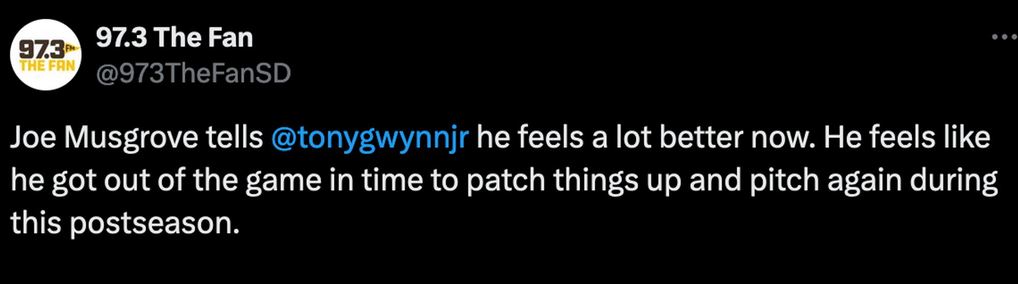 Tweet from 97.3 The Fan: Joe Musgrove tells @tonygwynnjr he feels a lot better now. He feels like he got out of the game in time to patch things up and pitch again during this postseason.