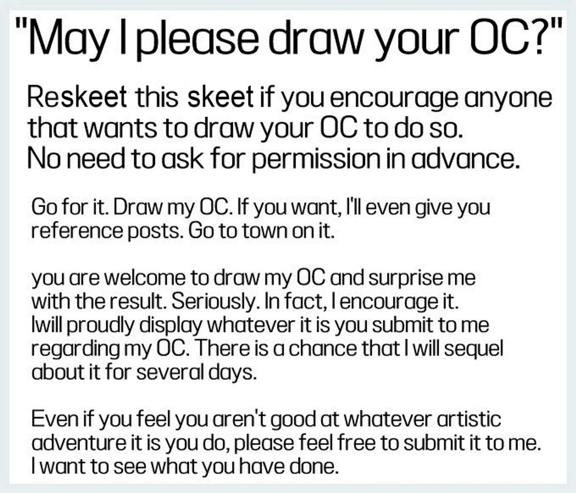 May I please draw your OC?" Reskeet this skeet if you encourage anyone that wants to draw your OC to do so. No need to ask for permission in advance. Go for it. Draw my OC. If you want, I'll even give you reference posts. Go to town on it. you are welcome to draw my OC and surprise me with the result. Seriously. In fact, I encourage it. I will proudly display whatever it is you submit to me regarding my OC. There is a chance that I will sequel about it for several days. Even if you feel you aren't good at whatever artistic adventure it is you do, please feel free to submit it to me. I want to see what you have done.