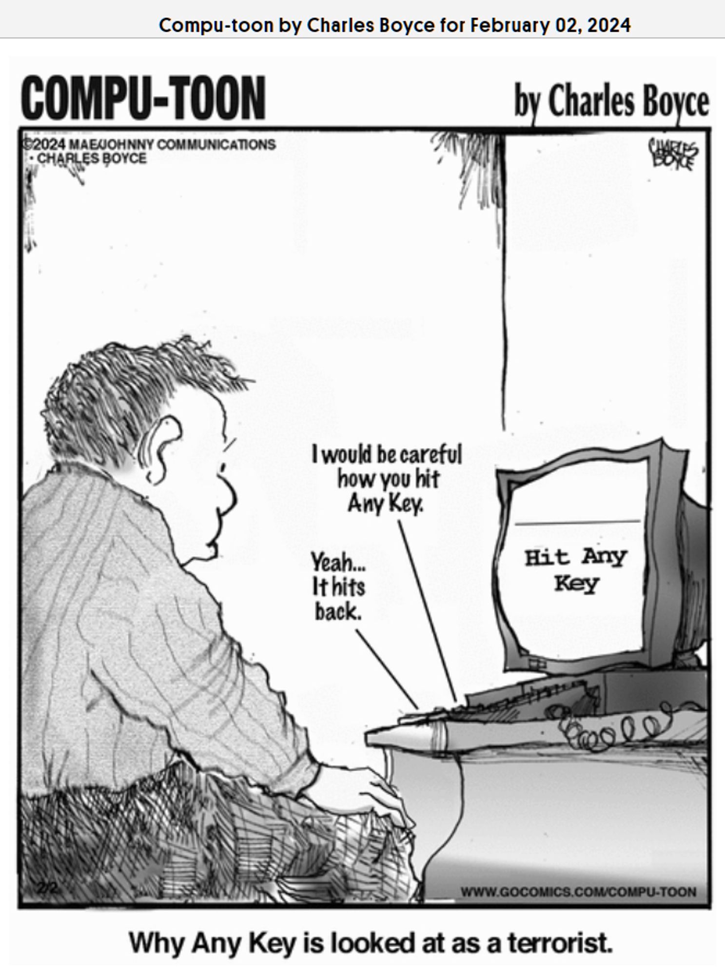 compu-toon from 2/2/2024 
guy looks at computer. his monitor reads "Hit Any Key." his keyboard is speaking out loud to him (presumably different keys) "I would be careful how you hit Any Key." "Yeah... It hits back."
the caption reads "Why Any Key is looked at as a terrorist."