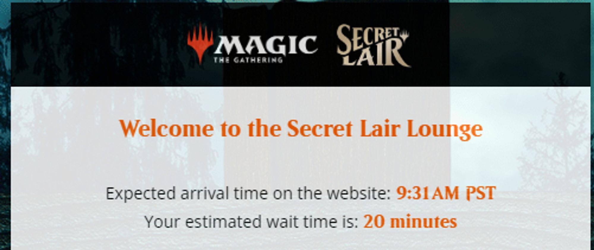 Secret Lair 
Welcome to the Secret Lair Lounge
Expected arrival time on the website: 9:31 AM PST
Your estimated wait time is: 20 minutes