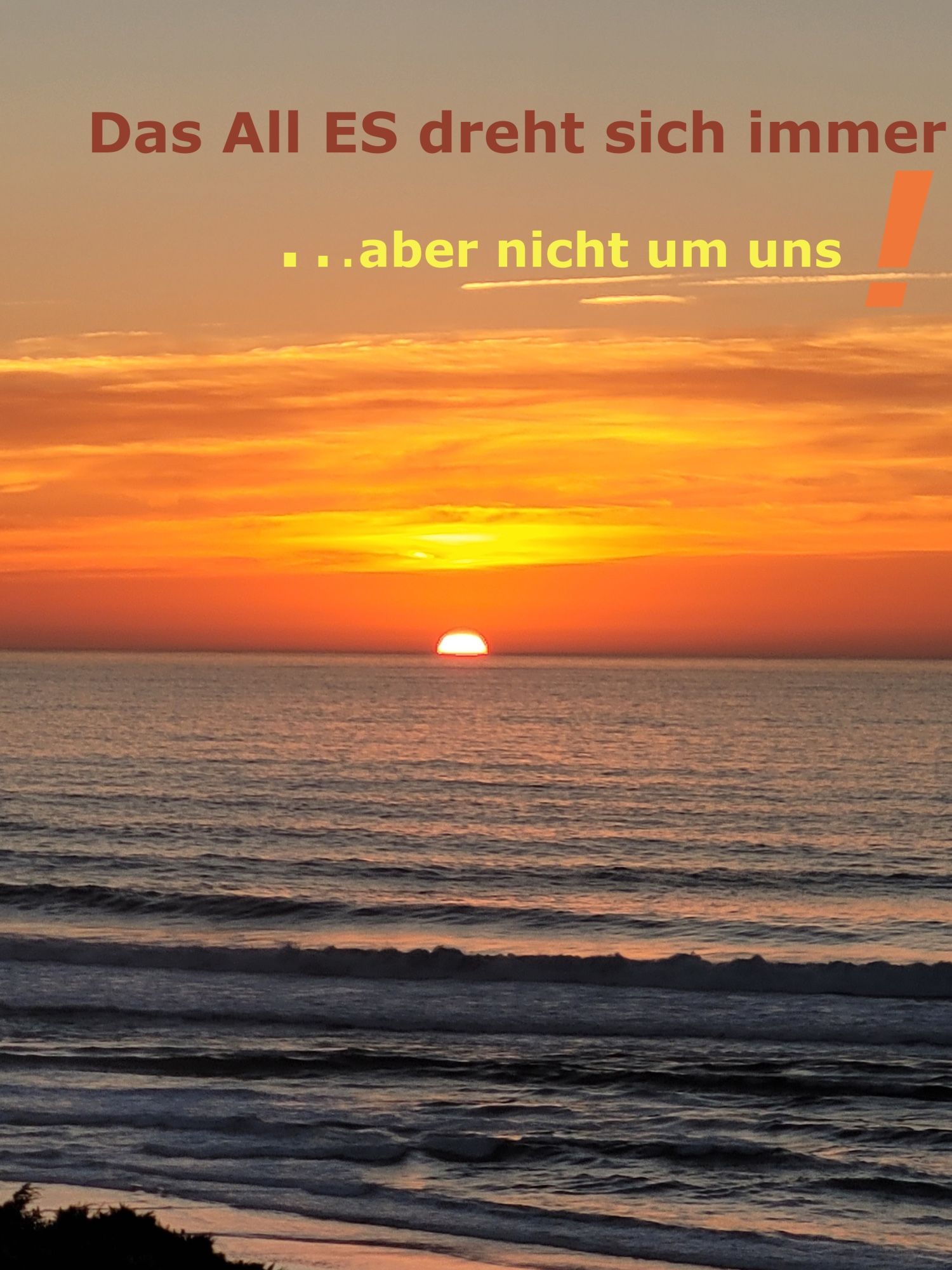 Unsere Sonne, die in einem wunderbaren rotgoldeneren Abendhimmel scheinbar in meinem Meer versinkt, ein paar kleine Wellen am Strand. Oben am Himmel die Worte: Das All ES dreht sich immer!
… aber nicht um uns!