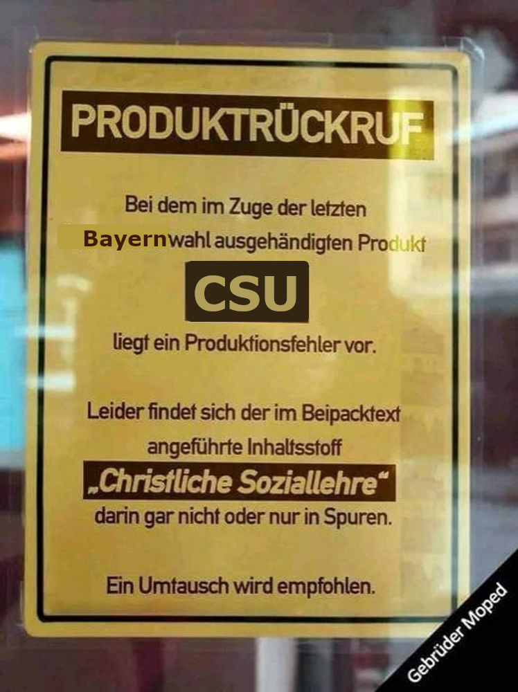 PRODUKTRÜCKRUF
Bei dem im Zuge der letzten
Nationalratswahl ausgehändigten Produkt
CSU
liegt ein Produktionsfehler vor.
Leider findet sich der im Beipacktext
angeführte Inhaltsstoff
„Christliche Soziallehre"
darin gar nicht oder nur in Spuren.
Ein Umtausch wird empfohlen.