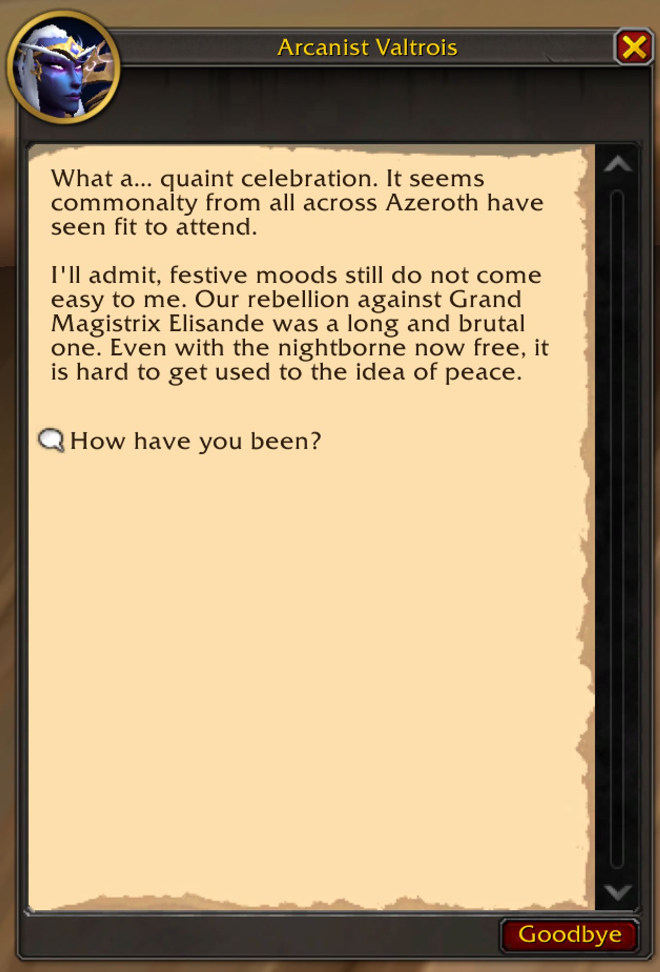 Arcanist Valtrois:
What a... quaint celebration. It seems commonalty from all across Azeroth have seen fit to attend.

I'll admit, festive moods still do not come easy to me. Our rebellion against Grand Magistrix Elisande was a long and brutal one. Even with the nightborne now free, it is hard to get used to the idea of peace.

Dialog Option: "How have you been?"