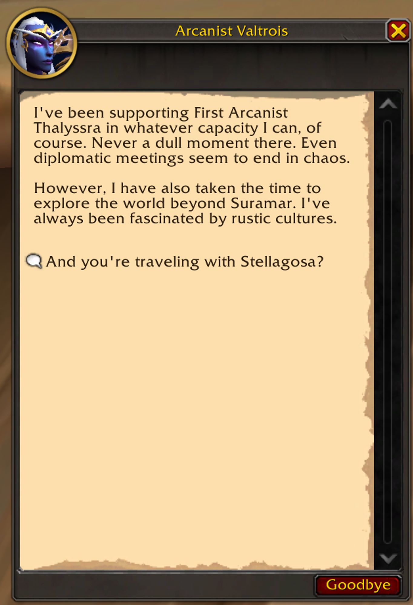 Valtrois: I've been supporting First Arcanist Thalyssra in whatever capacity I can, of course. Never a dull moment there. Even diplomatic meetings seem to end in chaos.

However, I have also taken the time to explore the world beyond Suramar. I've always been fascinated by rustic cultures.

Dialog Option: "And you're traveling with Stellagosa?"