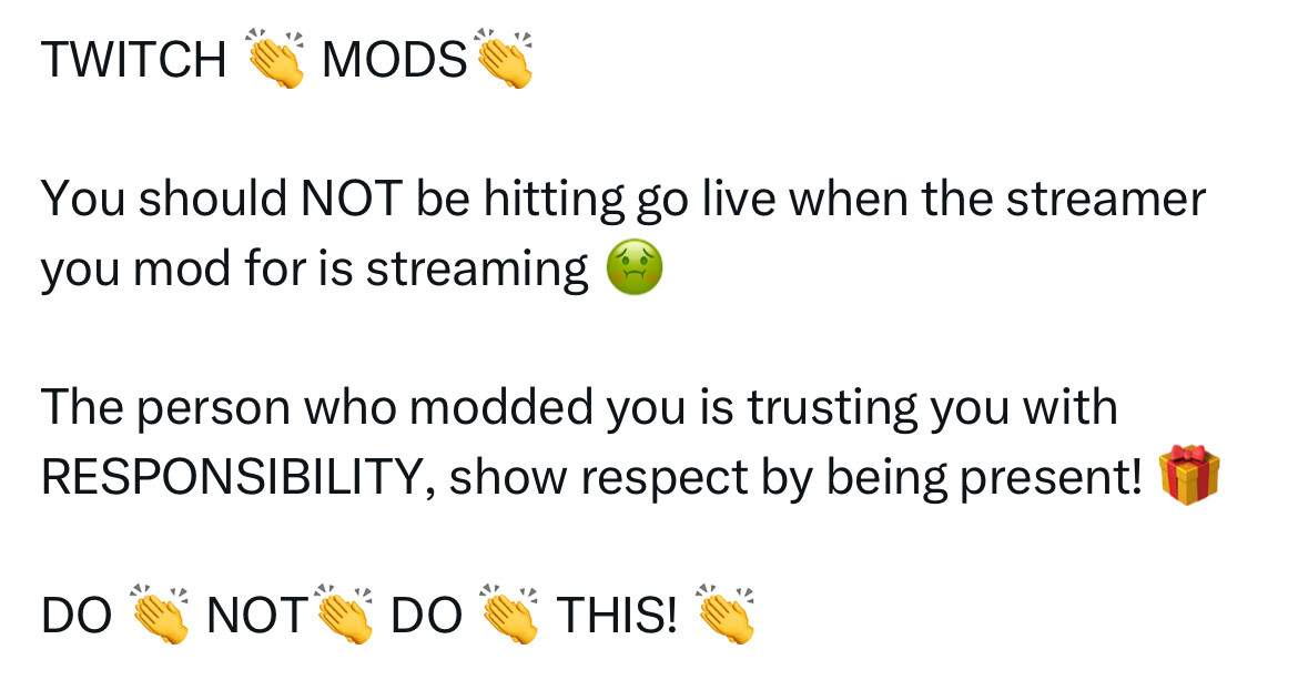 X Post with the following content:

TWITCH 👏 MODS👏

You should NOT be hitting go live when the streamer you mod for is streaming 🤢

The person who modded you is trusting you with RESPONSIBILITY, show respect by being present! 🎁

DO 👏 NOT👏 DO 👏 THIS! 👏