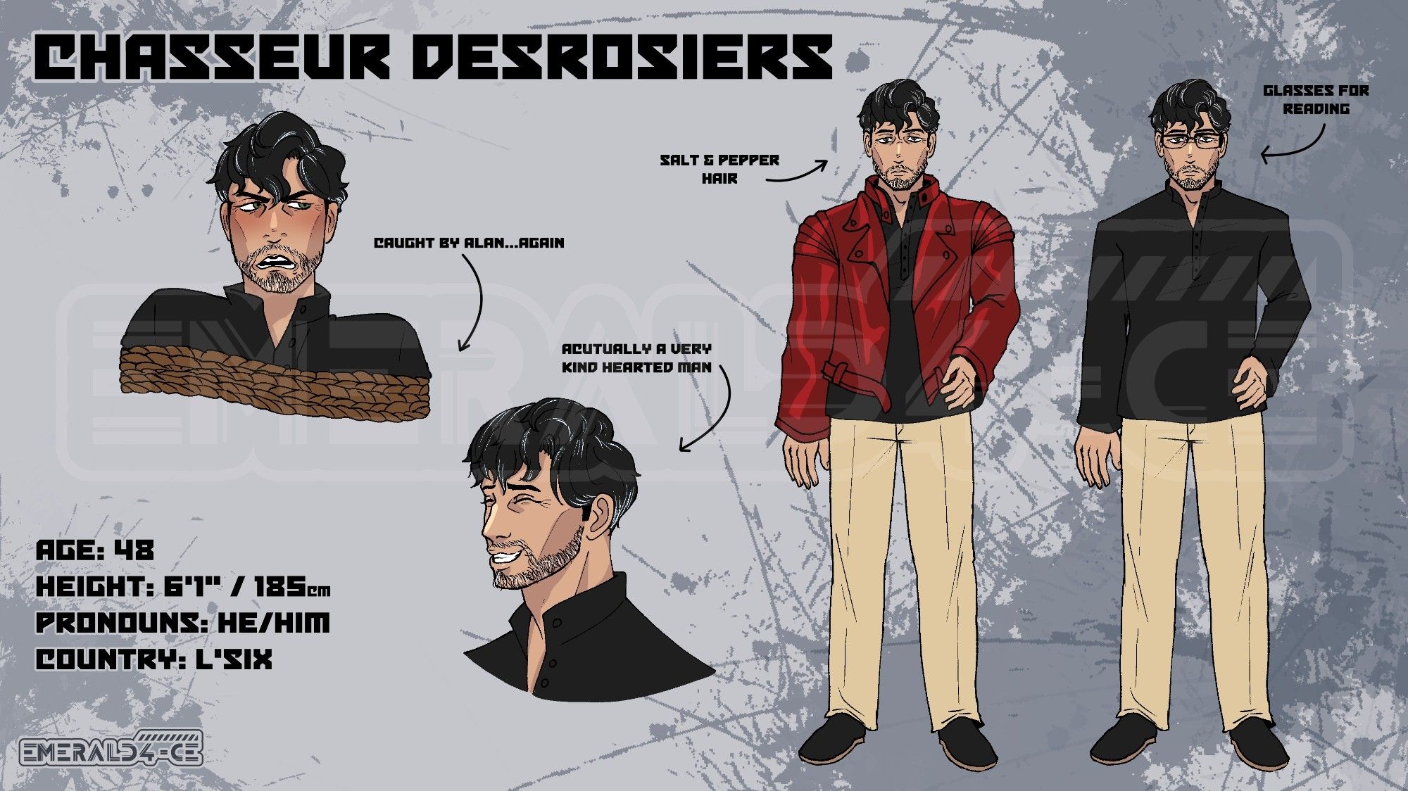 Illustrated reference sheet depicting several image of a man. He has lightly tanned skin, black hair and facial hair that is spotted with greys. In one image of him standing he wears a black tunic top, tan slacks and black shoes and glasses with an arrow pointing at the glasses that says "glasses for reading". The second standing image has the same outfit with the addtion of a red motorcycle jacker and is not wearing the glasses. Theres an arrow pointing to his hair that says "Salt & Pepper hair". Theres two bust images where he's wearing on the black top. One where he's smiling that has an arrow that says "Actually a very kind hearted man". The second bust has him tied in a rope below the shoulder and a upset expression with an arrow pointing at the rope saying "Caught by Alan... again."

In the top left it says his name Chasseur Desrosiers. The bottom left has further information about him. Age: 48. Height: 6'1" 185cm. Pronouns: He/Him. Country: L'Six.