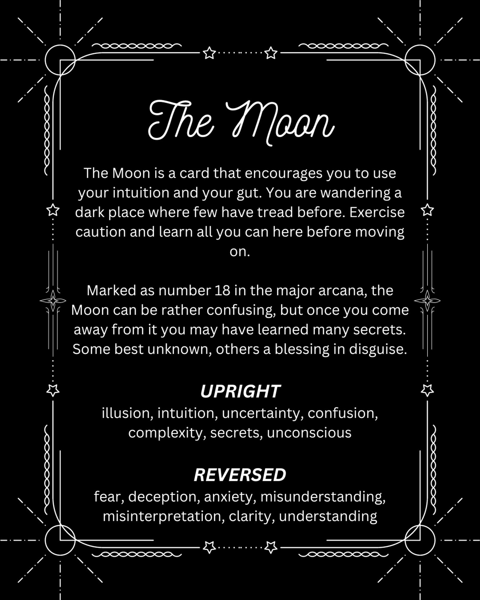 A picture that reads:

The Moon

The Moon is a card that encourages you to use your intuition and your gut. You are wandering a dark place where few have tread before. Exercise caution and learn all you can here before moving on.

Marked as number 18 in the major arcana, the Moon can be rather confusing, but once you come away from it you may have learned many secrets. Some best unknown, others a blessing in disguise.

UPRIGHT
illusion, intuition, uncertainty, confusion, complexity, secrets, unconscious

REVERSED
fear, deception, anxiety, misunderstanding, misinterpretation, clarity, understanding