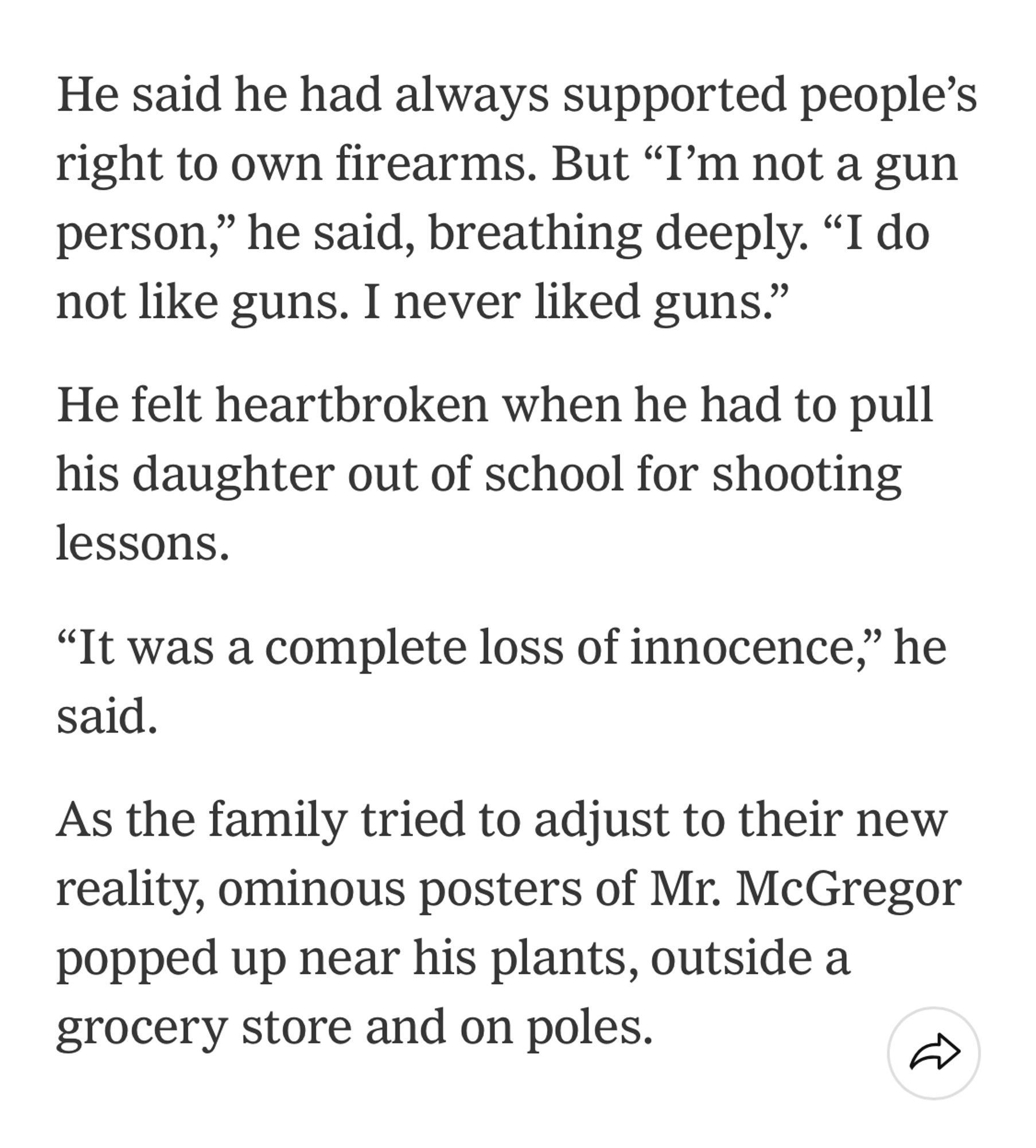 He said he had always supported people's right to own firearms. But "I'm not a gun person," he said, breathing deeply. "I do not like guns. I never liked guns."
He felt heartbroken when he had to pull his daughter out of school for shooting lessons.
"It was a complete loss of innocence," he said.
As the family tried to adjust to their new reality, ominous posters of Mr. McGregor popped up near his plants, outside a grocery store and on poles.