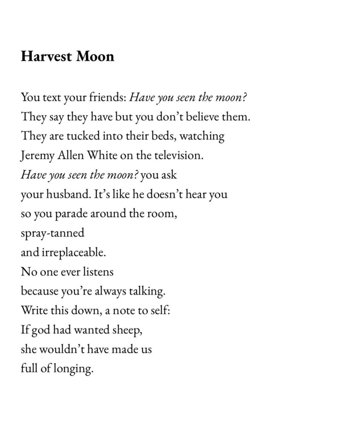 Harvest Moon
You text your friends: Have you seen the moon?
They say they have but you don't believe them.
They are tucked into their beds, watching Jeremy Allen White on the television.
Have you seen the moon? you ask your husband. It's like he doesn't hear you so you parade around the room, spray-tanned and irreplaceable.
No one ever listens because you're always talking.
Write this down, a note to self:
If god had wanted sheep, she wouldn't have made us full of longing.