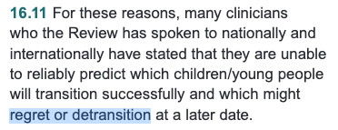 SCREENSHOT: 16.11 For these reasons, many clinicians
who the Review has spoken to nationally and
internationally have stated that they are unable
to reliably predict which children/young people
will transition successfully and which might
regret or detransition at a later date