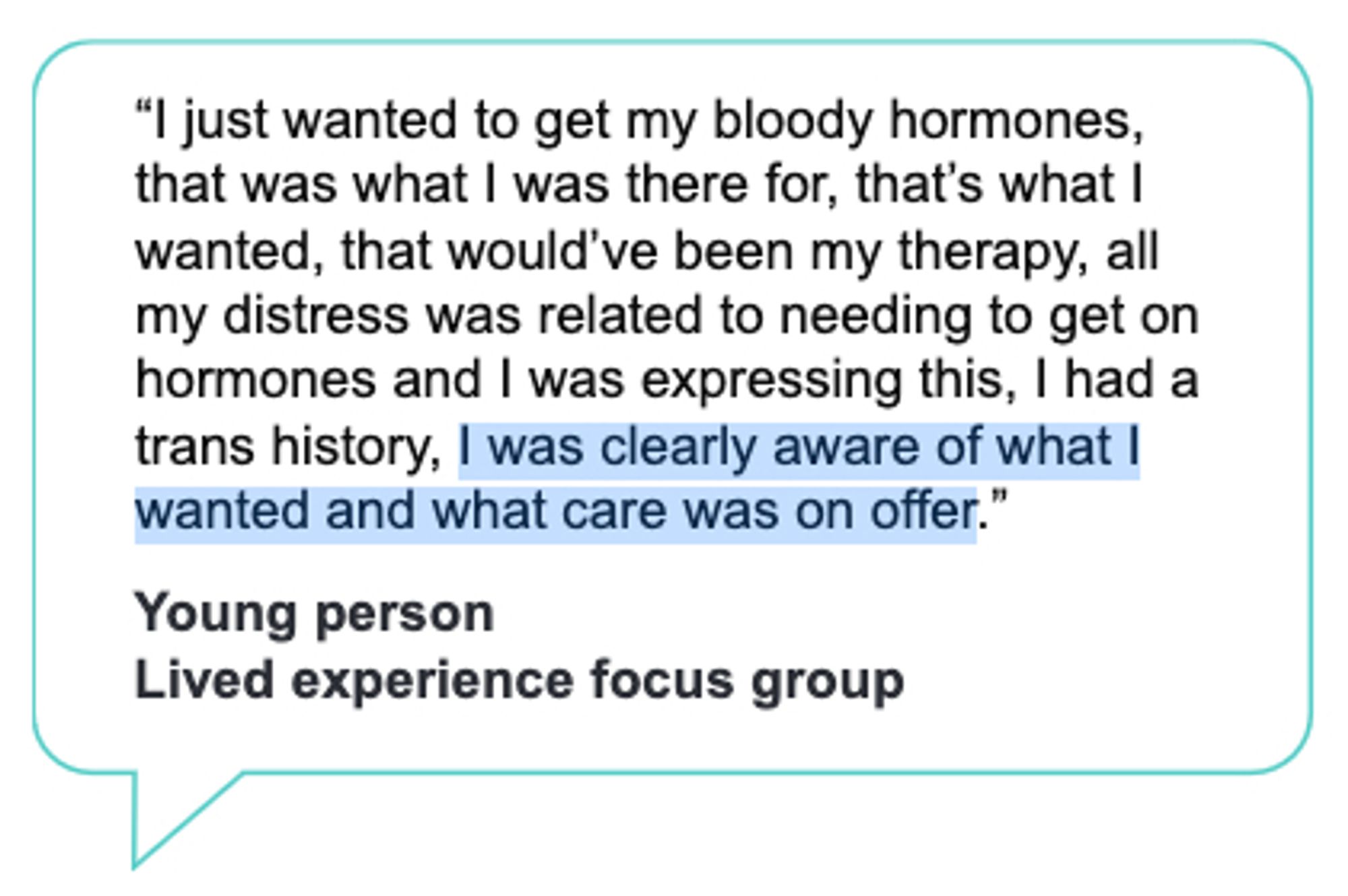 Speech bubble, cited as being from "Young person, Lived experience focus group", which reads "“I just wanted to get my bloody hormones,
that was what I was there for, that’s what I
wanted, that would’ve been my therapy, all
my distress was related to needing to get on
hormones and I was expressing this, I had a
trans history, I was clearly aware of what I
wanted and what care was on offer."