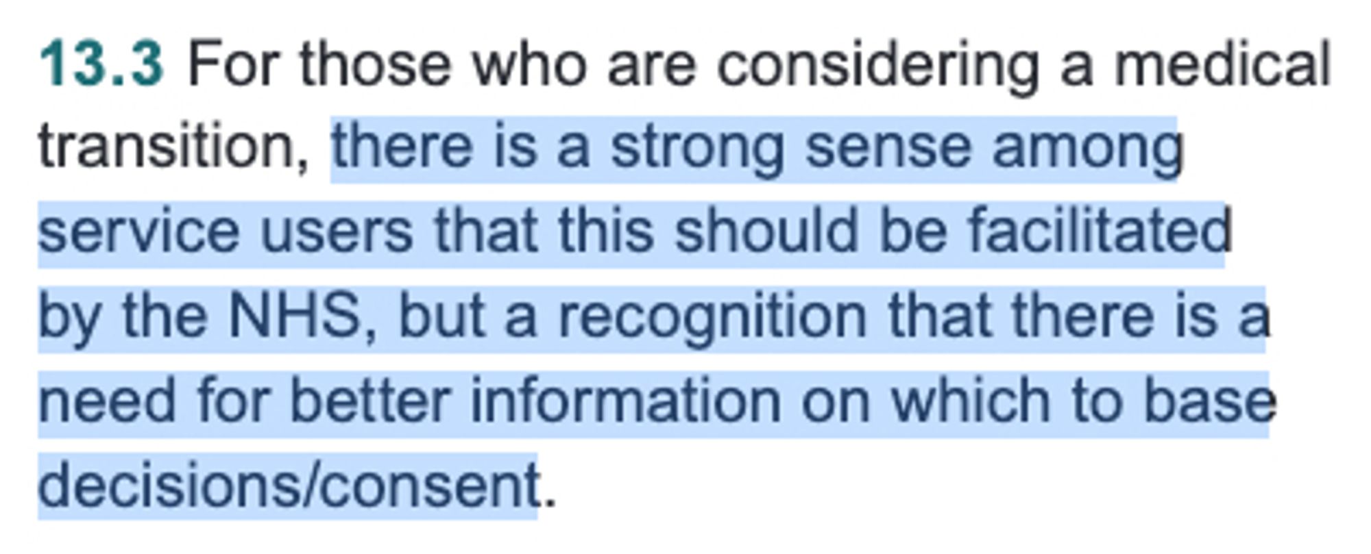 SCREENSHOT: 13.3 For those who are considering a medical
transition, there is a strong sense among
service users that this should be facilitated
by the NHS, but a recognition that there is a
need for better information on which to base
decisions/consent.