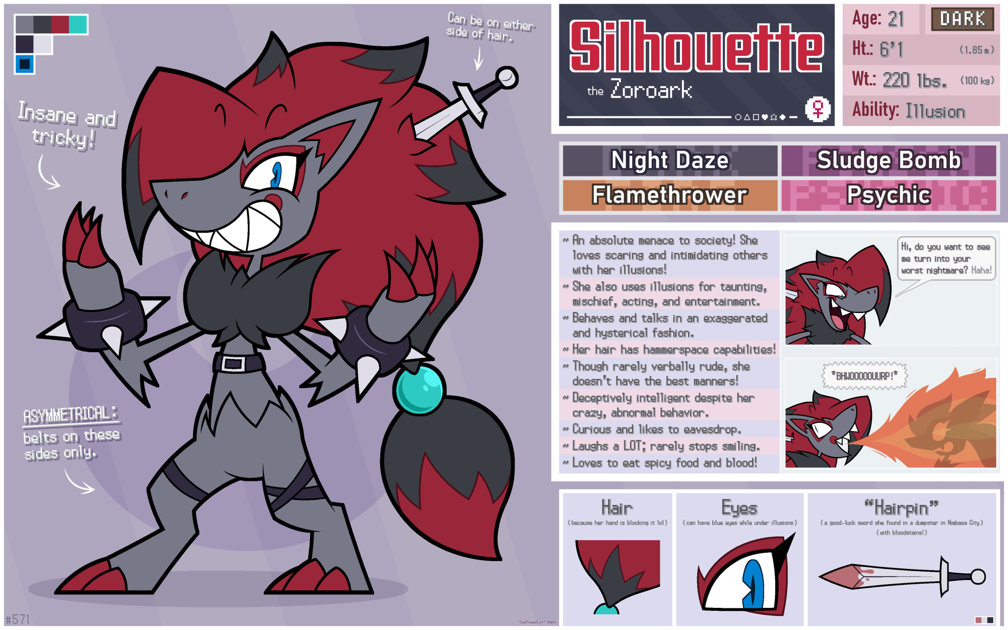 Silhouette the Zoroark

Gender: Female (she/her)
Age: 21
Height: 6'1" (1.85 m)
Weight: 220 lbs. (100 kg)

Type: Dark
Ability: Illusion
Favored Moves: Night Daze / Sludge Bomb / Flamethrower / Psychic
Full Name: Silhouette Crestfallen
Favorite Food: Ghost peppers

INFO:
~ An absolute menace to society! She loves scaring and intimidating others with her illusions!
~ She also uses illusions for taunting, mischief, acting, and entertainment.
~ Behaves and talks in an exaggerated and hysterical fashion.
~ Her hair has hammerspace capabilities!
~ Though rarely verbally rude, she doesn't have the best manners!
~ Deceptive intelligent despite her crazy, abnormal behavior.
~ Curious and likes to eavesdrop.
~ Laughs a LOT; rarely stops smiling.
~ Loves to eat spicy food and blood!

NOTES:
- Insane and tricky!
- (her Sword) can be on either side of hair.
- ASYMMETRICAL: belts on these sides (legs) only.

PICTURES:
- Her hair near the bead.
- Her eyes (when not looking crazy; she usually has slits as eyes instead) (sometimes, her illusions have her blue eyes)
- Her bloodstained good-luck sword found in a dumpster in Nimbasa City that she keeps in her hair.

1 ~ Silhouette's threatening aura:
Silhouette: "Hi, do you want to see me turn into your worst nightmare? Haha!"

2 ~ Silhouette uses Flamethrower on Flurry:
Silhouette: "*BHWOOOOOUURP!*"