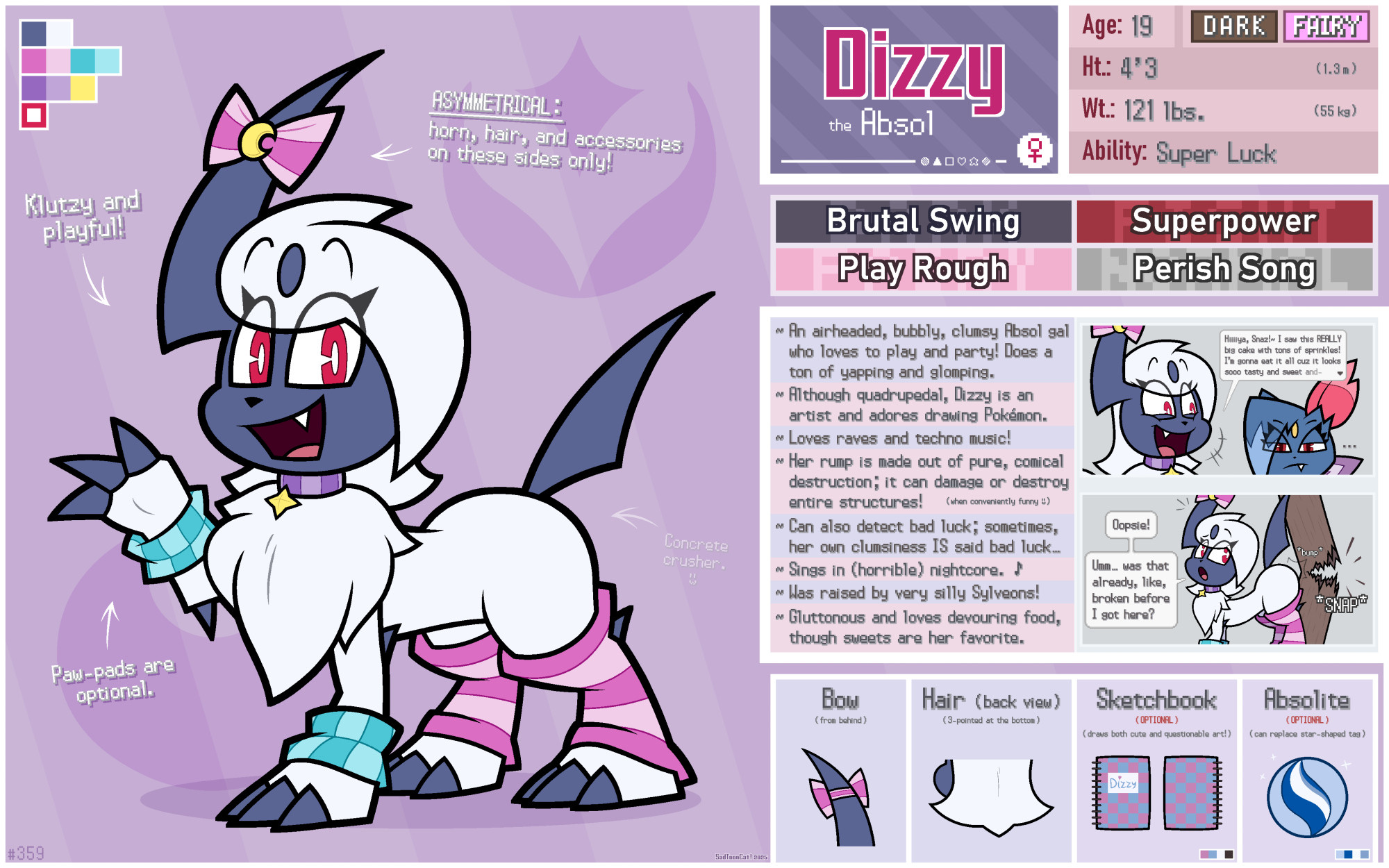 Dizzy the Absol

Gender: Female (she/her)
Age: 19
Height: 4'3" (1.3 m)
Weight: 121 lbs. (55 kg)

Type: Dark/Fairy
Ability: Super Luck
Favored Moves: Brutal Swing / Play Rough / Superpower / Perish Song
Full Name: Dizzy Ditz
Favorite Food: Donuts (especially jelly or sprinkled ones)

INFO:
~ An airheaded, bubbly, clumsy Absol gal who loves to play and party! Does a ton of yapping and glomping.
~ Although quadrupedal, Dizzy is an artist and adores drawing Pokémon.
~ Loves raves and techno music!
~ Her rump is made out of pure, comical destruction; it can damage or destroy entire structures! (when conveniently funny :3)
~ Can also detect bad luck; sometimes, her own clumsiness IS said bad luck...
~ Sings in (horrible) nightcore!
~ Was raised by very silly Sylveons! (which is why she's also part-Fairy)
~ Gluttonous and loves devouring food, though sweets are her favorite.

NOTES:
- Klutzy and playful!
- Paw-pads are optional.
- ASYMMETRICAL: horn, hair, and accessories on these sides only!
- (in faint text, pointing at her rear): Concrete crusher. :3

PICTURES:
- Her bow showing how it looks like from behind.
- Her hair also showing how it looks from behind.
- Her (optional) sketchbook where she draws both cute and questionable art.
- Her (optional) Absolite; can replace the star-shaped charm on her collar.

1 ~ Dizzy yapping at Snazzy:
Dizzy: "Hiiiiya, Snaz!~ I saw this REALLY big cake with tons of sprinkles! I'm gonna eat it all cuz it looks sooo tasty and sweet and-"
Snazzy: "..."

2 ~ Dizzy's powerful rump:
Dizzy: "Oopsie! Umm... was that already, like, broken before I got here?"