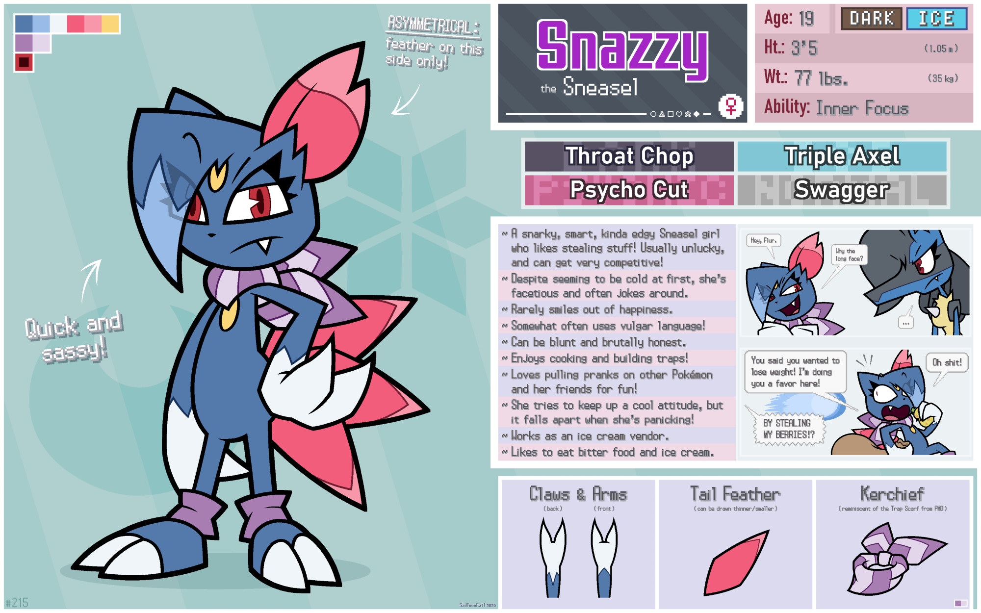 Snazzy the Sneasel

Gender: Female (she/her)
Age: 19
Height: 3'5" (1.05 m)
Weight: 77 lbs. (35 kg)

Type: Dark/Ice
Ability: Inner Focus
Favored Moves: Throat Chop / Triple Axel / Psycho Cut / Swagger
Full Name: Snazzy Powdersnow
Favorite Food: Ice cream sandwiches

INFO:
~ A snarky, smart, kinda edgy Sneasel gal who likes stealing stuff! Usually unlucky, and can get very competitive!
~ Despite seeming to be cold at first, she's facetious and often jokes around.
~ Rarely smiles out of happiness.
~ Somewhat often uses vulgar language!
~ Can be blunt and brutally honest.
~ Enjoys cooking and building traps!
~ Loves pulling pranks on other Pokémon and her friends for fun!
~ She tries to keep up a cool attitude, but it falls apart when she's panicking!
~ Works as an ice cream vendor.
~ Likes to eat bitter food and ice cream.

NOTES:
- Quick and sassy!
- ASYMMETRICAL: Feather on this side only!

PICTURES:
- Her claws/arms from the front and back.
- Her tail feather.
- Her purple Kerchief.

1 ~ Snazzy mocking Flurry:
Snazzy: Hey Flur. Why the long face?
Flurry: ...

2 ~ Flurry attacking Snazzy:
Snazzy: You said you wanted to lose weight! I'm doing you a favor here!
Flurry: BY STEALING MY BERRIES!?
Snazzy: Oh shit!