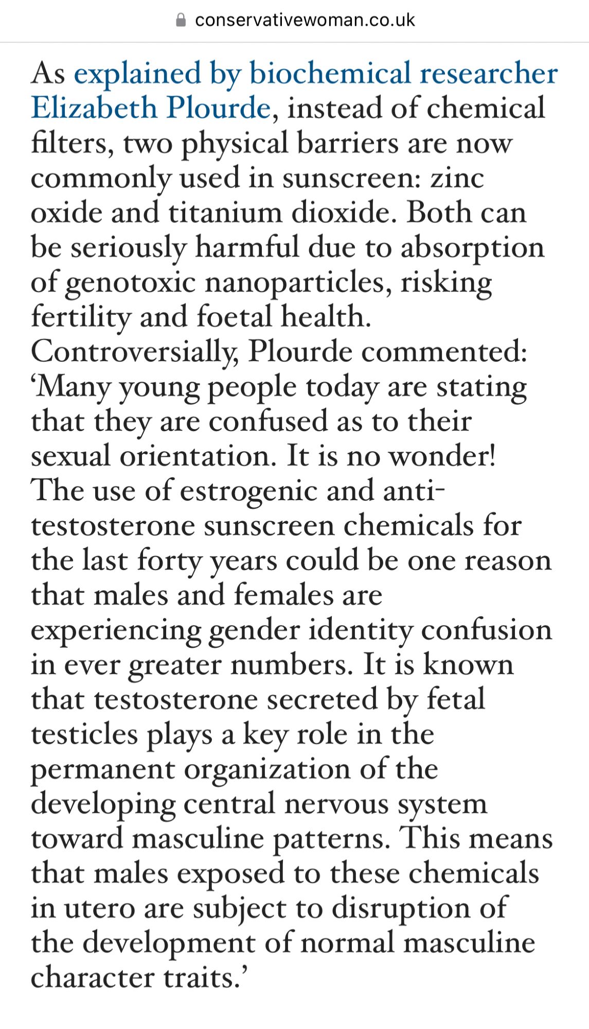 As explained by biochemical researcher Elizabeth Plourde, instead of chemical filters, two physical barriers are now commonly used in sunscreen: zinc oxide and titanium dioxide. Both can be seriously harmful due to absorption of genotoxic nanoparticles, risking fertility and foetal health. Controversially, Plourde commented: ‘Many young people today are stating that they are confused as to their sexual orientation. It is no wonder! The use of estrogenic and anti-testosterone sunscreen chemicals for the last forty years could be one reason that males and females are experiencing gender identity confusion in ever greater numbers. It is known that testosterone secreted by fetal testicles plays a key role in the permanent organization of the developing central nervous system toward masculine patterns. This means that males exposed to these chemicals in utero are subject to disruption of the development of normal masculine character traits.”