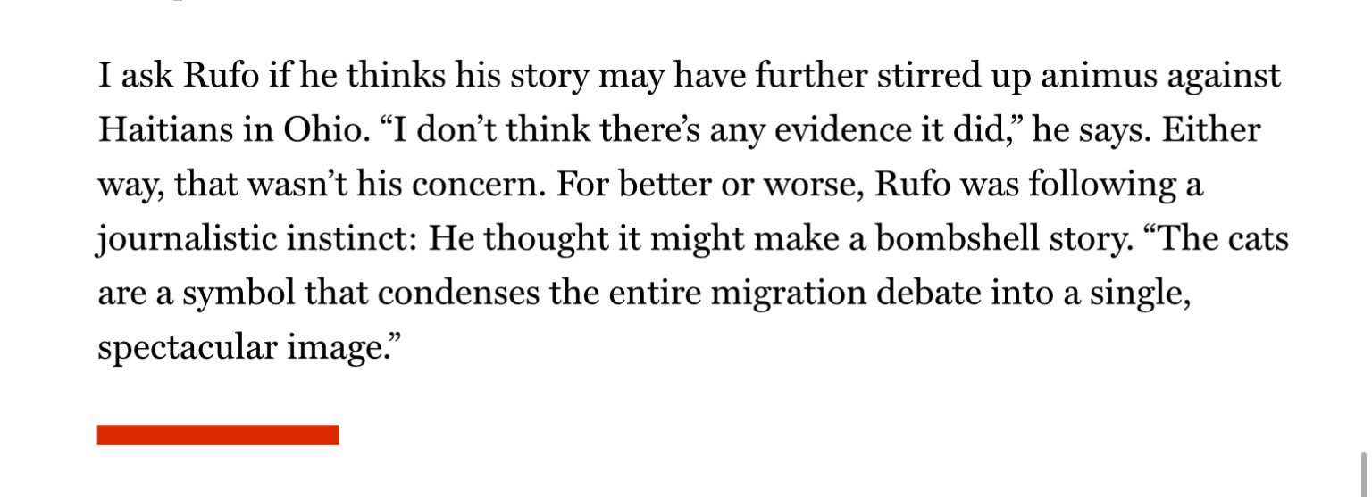 I ask Rufo if he thinks his story may have further stirred up animus against Haitians in Ohio. “I don’t think there’s any evidence it did,” he says. Either way, that wasn’t his concern. For better or worse, Rufo was following a journalistic instinct: He thought it might make a bombshell story. “The cats are a symbol that condenses the entire migration debate into a single, spectacular image.”