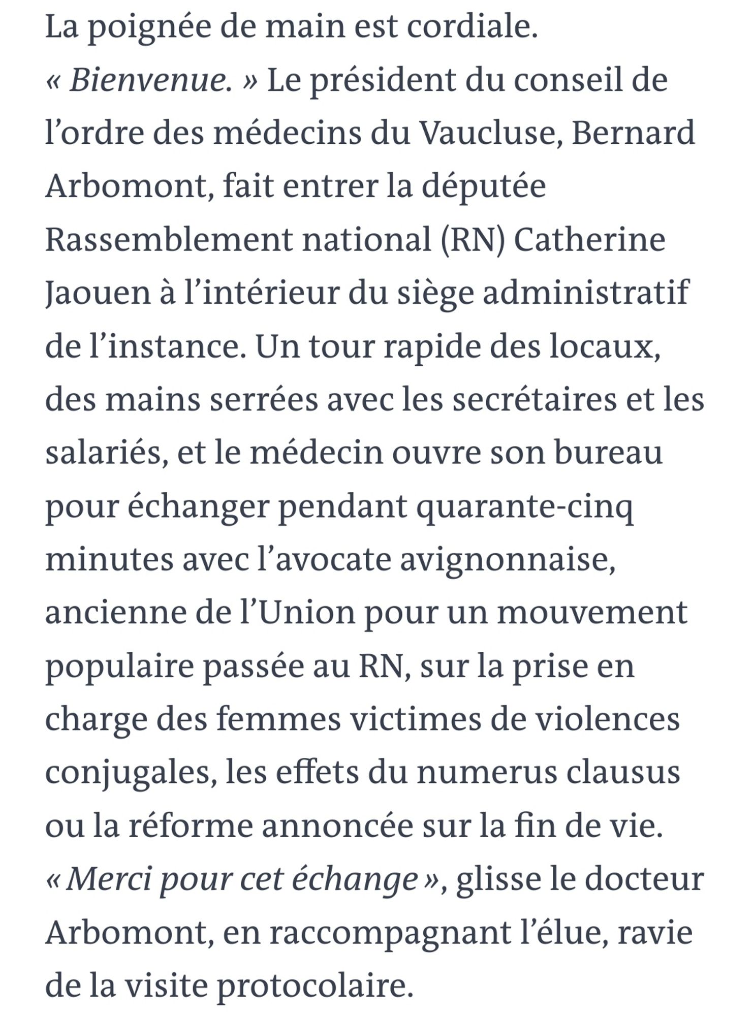 La poignée de main est cordiale. « Bienvenue. » Le président du conseil de l’ordre des médecins du Vaucluse, Bernard Arbomont, fait entrer la députée Rassemblement national (RN) Catherine Jaouen à l’intérieur du siège administratif de l’instance. Un tour rapide des locaux, des mains serrées avec les secrétaires et les salariés, et le médecin ouvre son bureau pour échanger pendant quarante-cinq minutes avec l’avocate avignonnaise, ancienne de l’Union pour un mouvement populaire passée au RN, sur la prise en charge des femmes victimes de violences conjugales, les effets du numerus clausus ou la réforme annoncée sur la fin de vie. « Merci pour cet échange », glisse le docteur Arbomont, en raccompagnant l’élue, ravie de la visite protocolaire.