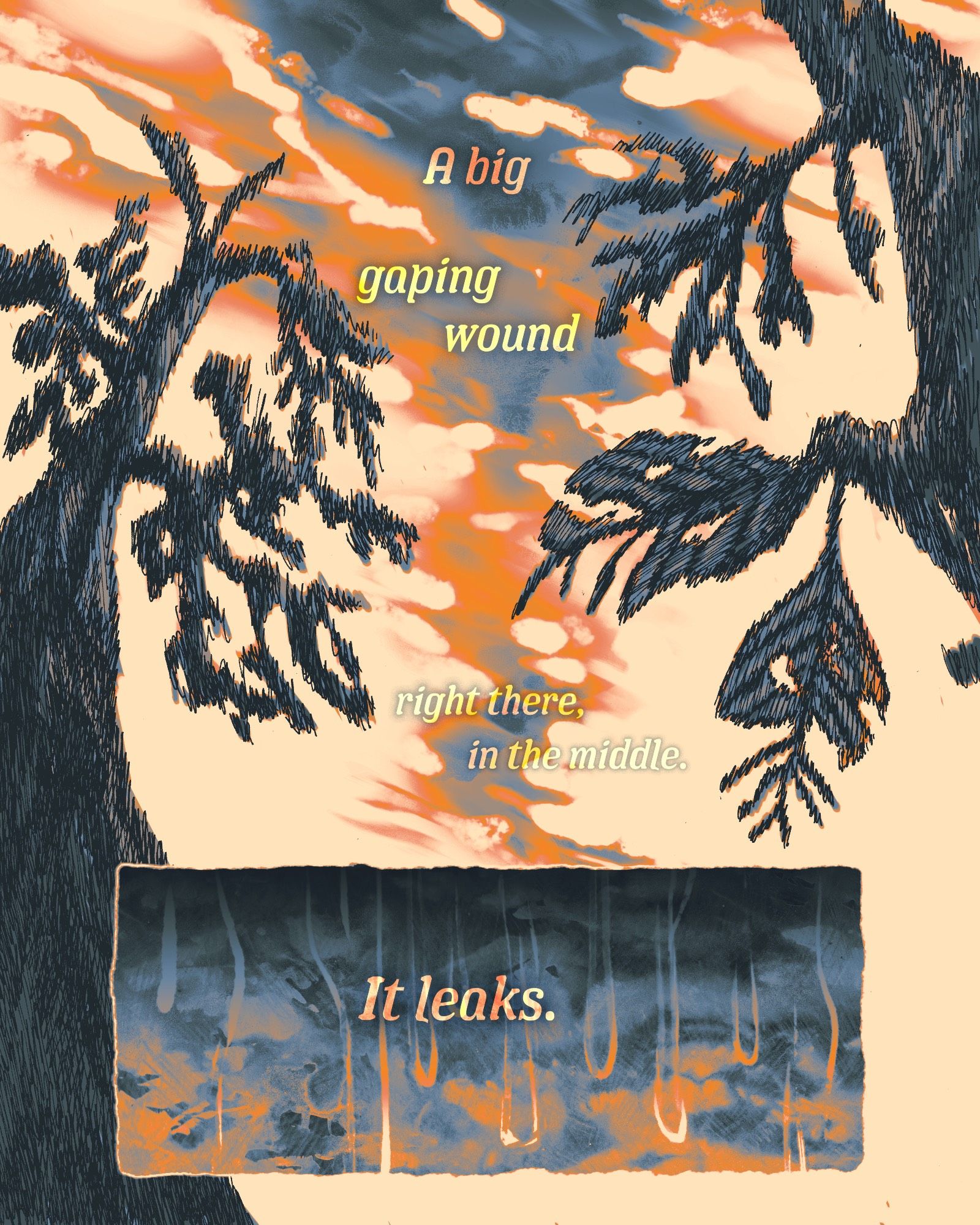 Comic page rendered in orange and blue tones. A shot looking up at an angry-looking sky that almost looks split down the middle. The shot is framed by a pair of damaged trees. The next panel shows thick droplets running down a harsh cloudy-looking texture. The text reads:

A big gaping wound right there, in the middle.
It leaks.