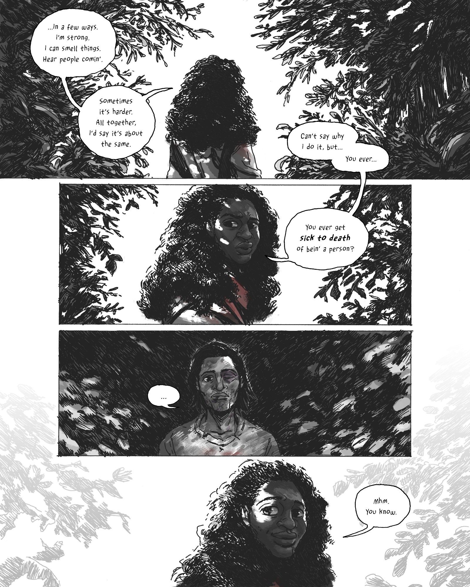 A black and white comics page rendered in fountain pen and Photoshop. 

Panel 1 
A woman with long, thick hair faces away from the reader, framed by heavy foliage on either side of her. She addresses someone offscreen: "...In a few ways. I'm strong. I can smell things. Hear people comin'. Sometimes it's harder. All together, I'd say it's about the same. Can't say why I do it, but...You ever..."

Panel 2
The woman turns to face the reader, a complex emotion crossing her face. Dappled light creates a halo around her. She continues:
“You ever get sick to death of bein’ a person?” 

Panel 3
The camera lands on the person she’s addressing: a man with chin-length hair, sporting a busted lip and a black eye. He doesn’t know what to say back to that, so he says nothing: “…”

Panel 4
Back to the woman. She’s smiling sadly. She finishes the conversation for both of them: “Mhm. You know.”
