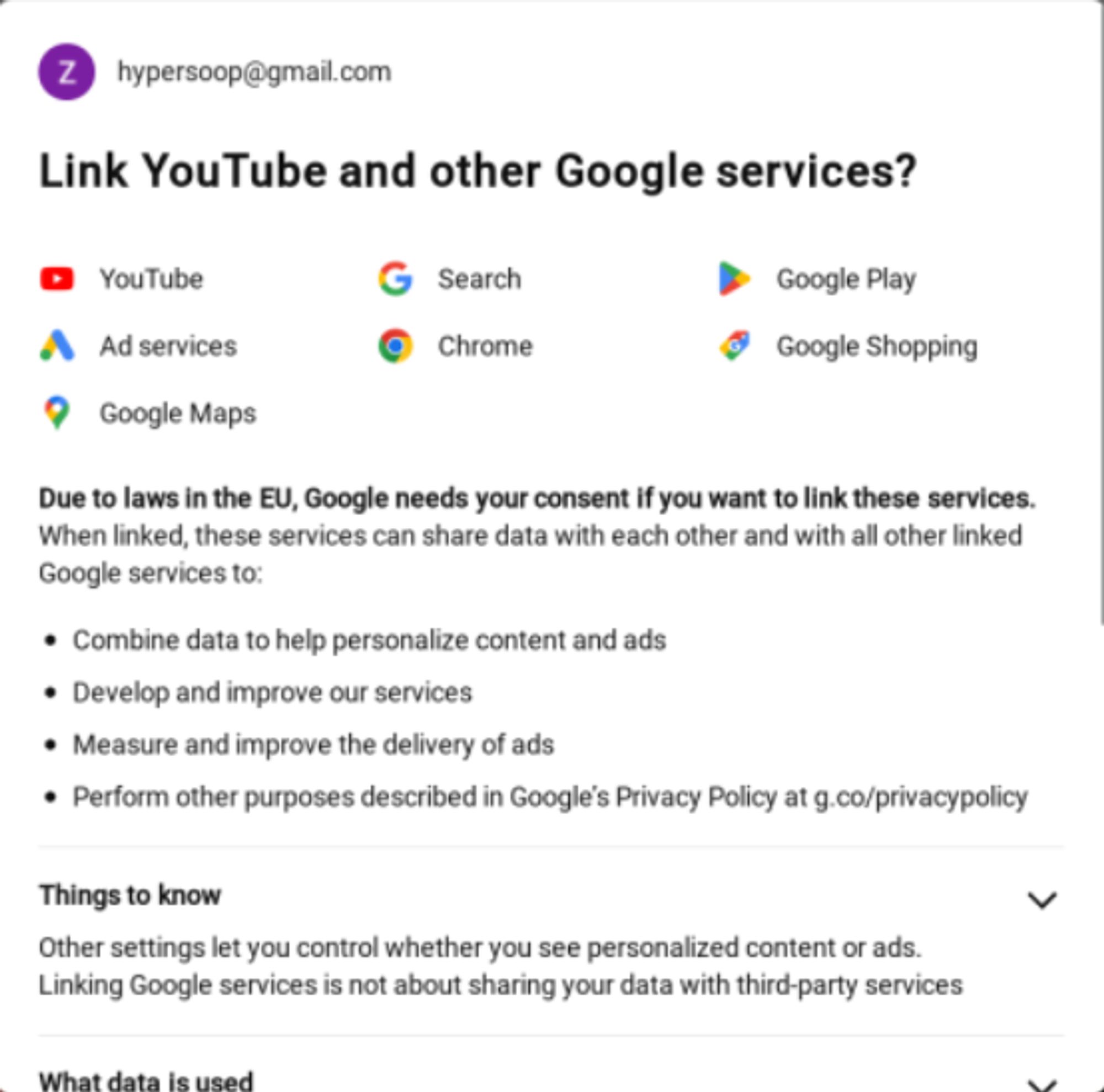 Link YouTube and other Google services?

YouTube, Search, Google Play, Ad services, Chroma, Google Shopping, Google Maps

Due to laws in the EU, Google needs your consent if you want to link these services. When linked, these services can share data with each other and with all other linked Google services to:
- Combine data to help personalize content and ads
- Develop and improve our services
- Measure and improve the delivery of ads
- Perform other purposes described in Google's Privacy Policy at g.co/privacypolicy.

...