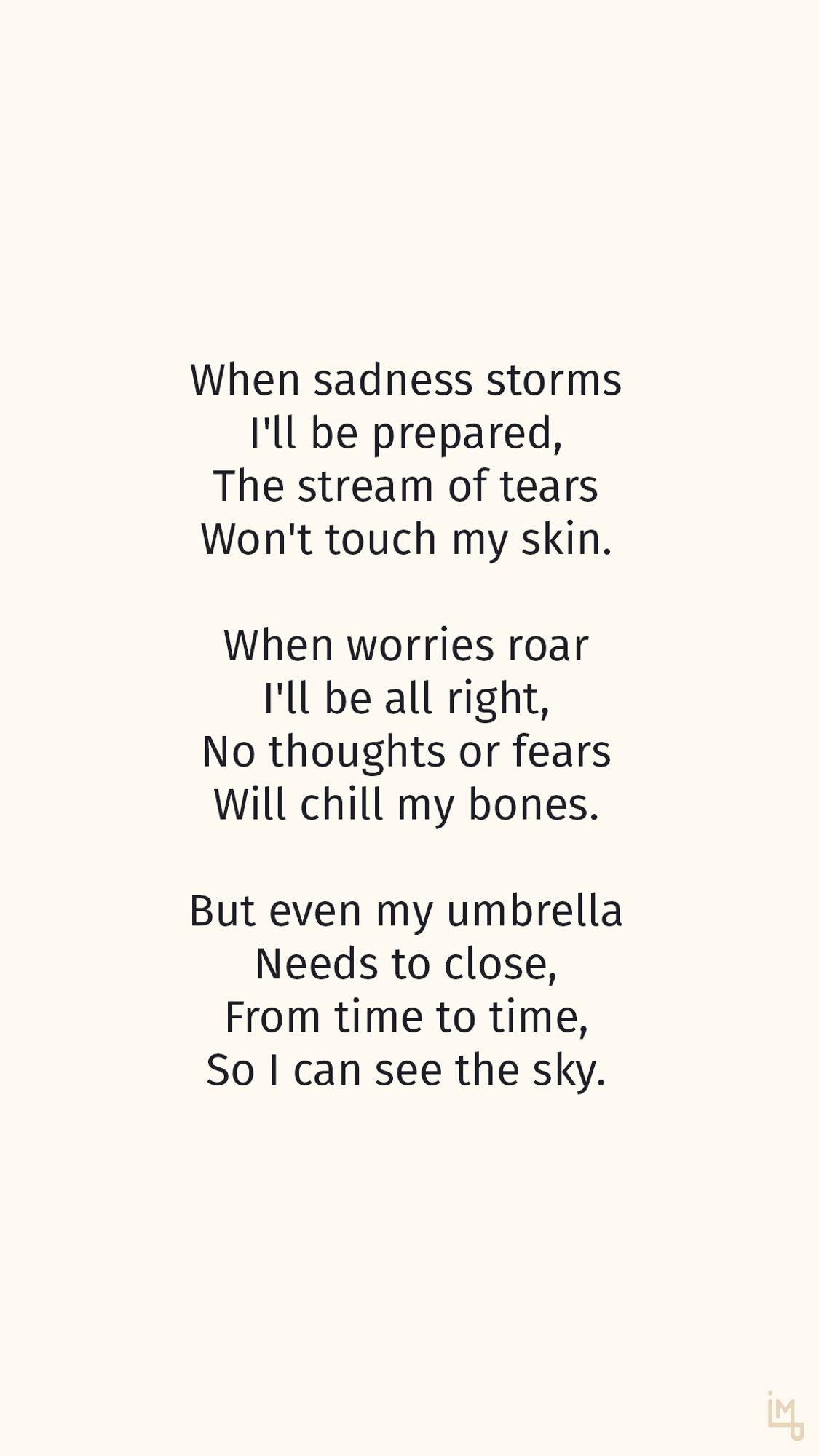 When sadness storms
I'll be prepared,
The stream of tears
Won't touch my skin.

When worries roar
I'll be all right,
No thoughts or fears
Will chill my bones.

But even my umbrella
Needs to close,
From time to time,
So I can see the sky.