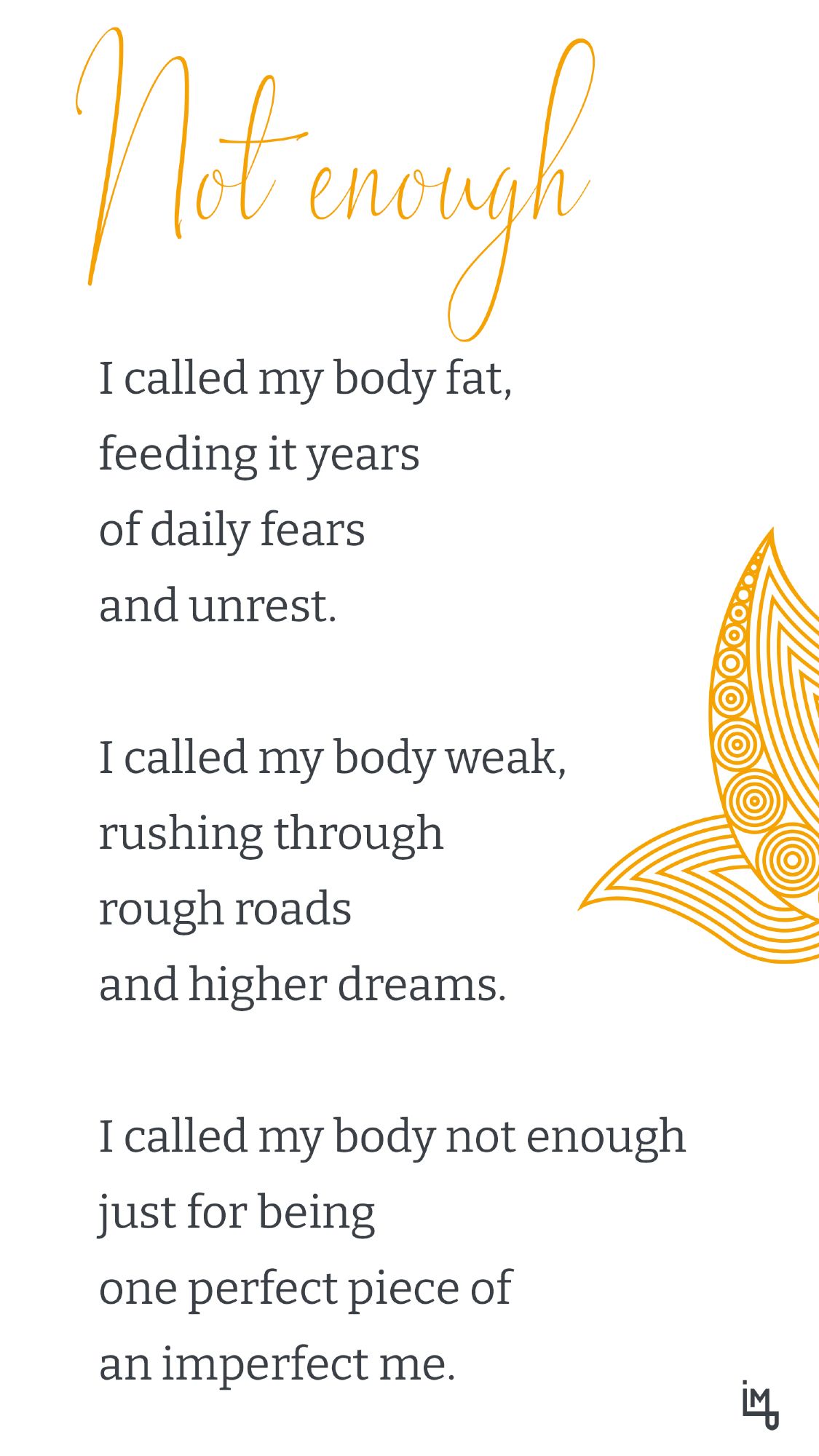 Not enough

I called my body fat,
feeding it years
of daily fears
and unrest.

I called my body weak,
rushing through
rough roads
and higher dreams.

I called my body not enough
just for being
one perfect piece
of an imperfect me.