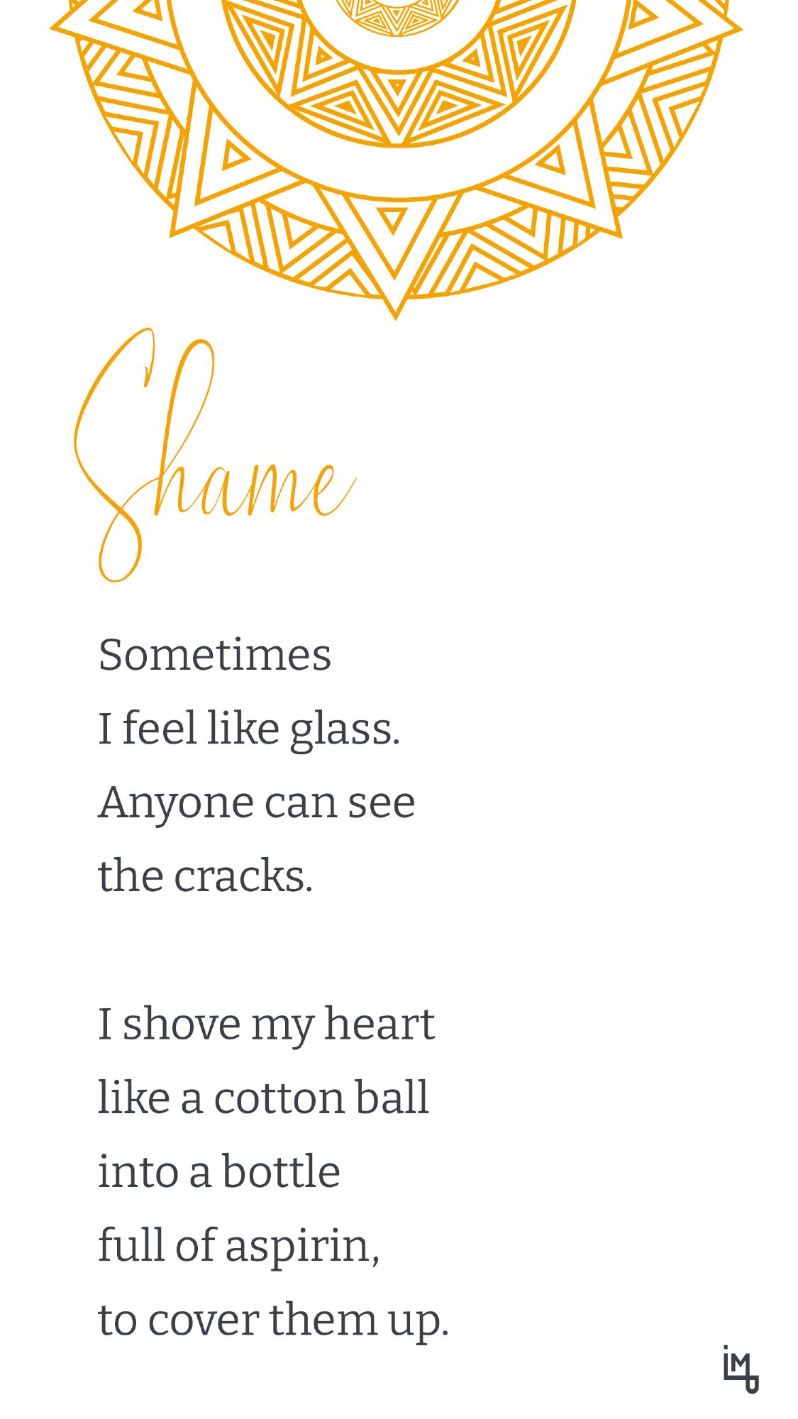 Shame

Sometimes
I feel like glass.
Anyone can see
the cracks.

I shove my heart
like a cotton ball
into a bottle
full of aspirin,
to cover them up.