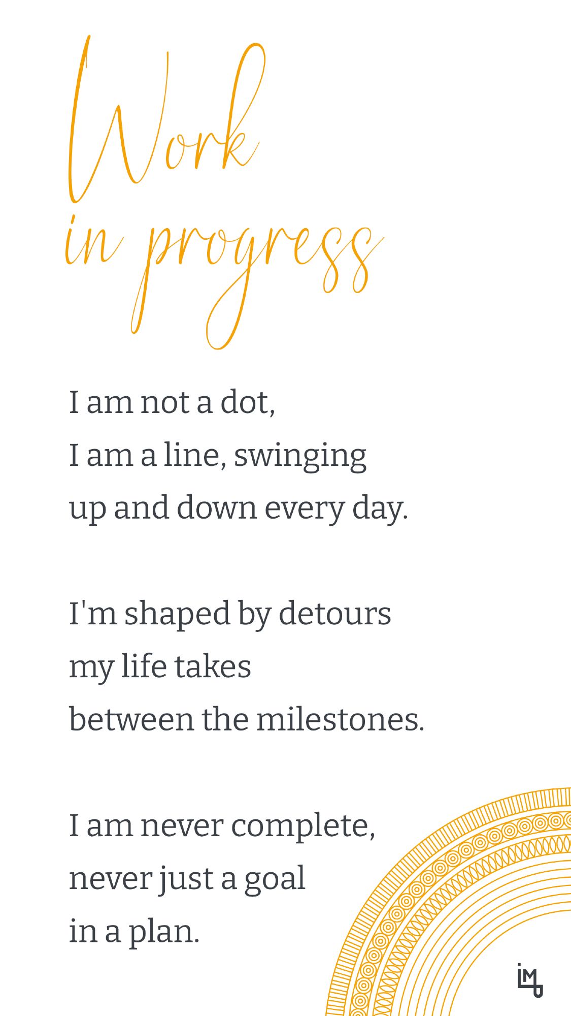 Work in progress

I am not a dot,
I am a line, swinging
up and down every day.

I'm shaped by detours
my life takes
between the milestones.

I am never complete,
never just a goal
in a plan.