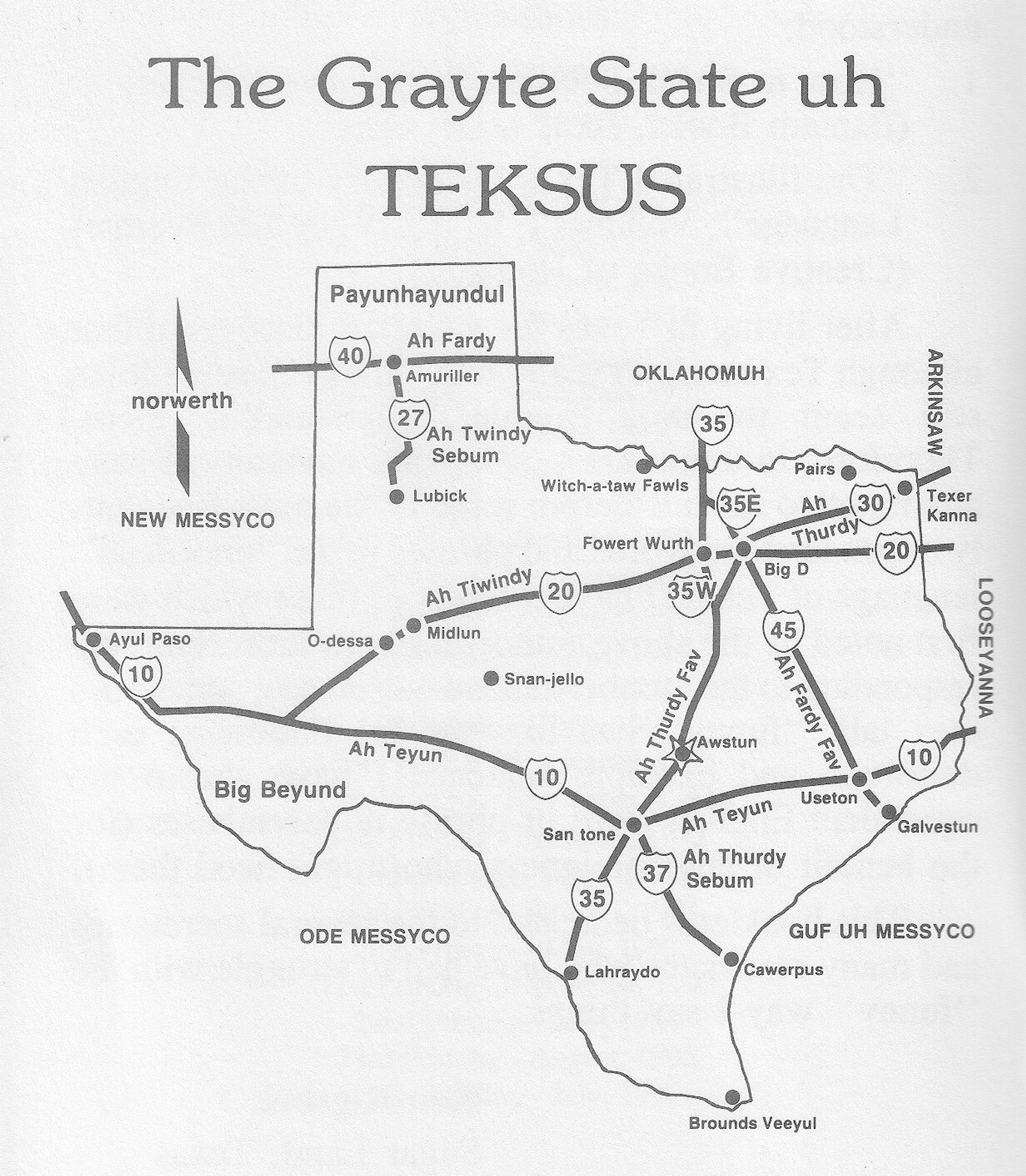 Black and white scan of page 4, titled "The Grayte State uh TEKSUS", with a simplified map of Texas, that has most of the primary Interstate highways depicted. 
All of the labelling for cities and the Interstates themselves are done in the Texas language.
For example: The interstates are referred to "Ah " followed by their corresponding number, such as "Thurdy Fav" (I35), "Fardy Fav" (I45), or "Teyun" (I10).
The capital of Texas (shown with a star) is "Awstun" (Austin), along with other places like "Big D" (Dallas), "Fowert Wurth" (Fort Worth), "Pairs" (Paris), "Useton" (Houston), and "Lahraydo" (Laredo), amongst several others.
The direction compass shows were "norwerth" is. The bordering states of "New Messyco" (New Mexico), "Oklahomuh" (Oklahoma), "Arkinsaw" (Arkansas), "Looseyanna" (Louisiana), plus "Ode Messyco" (Mexico) to the south, ("saowth") are also labelled.