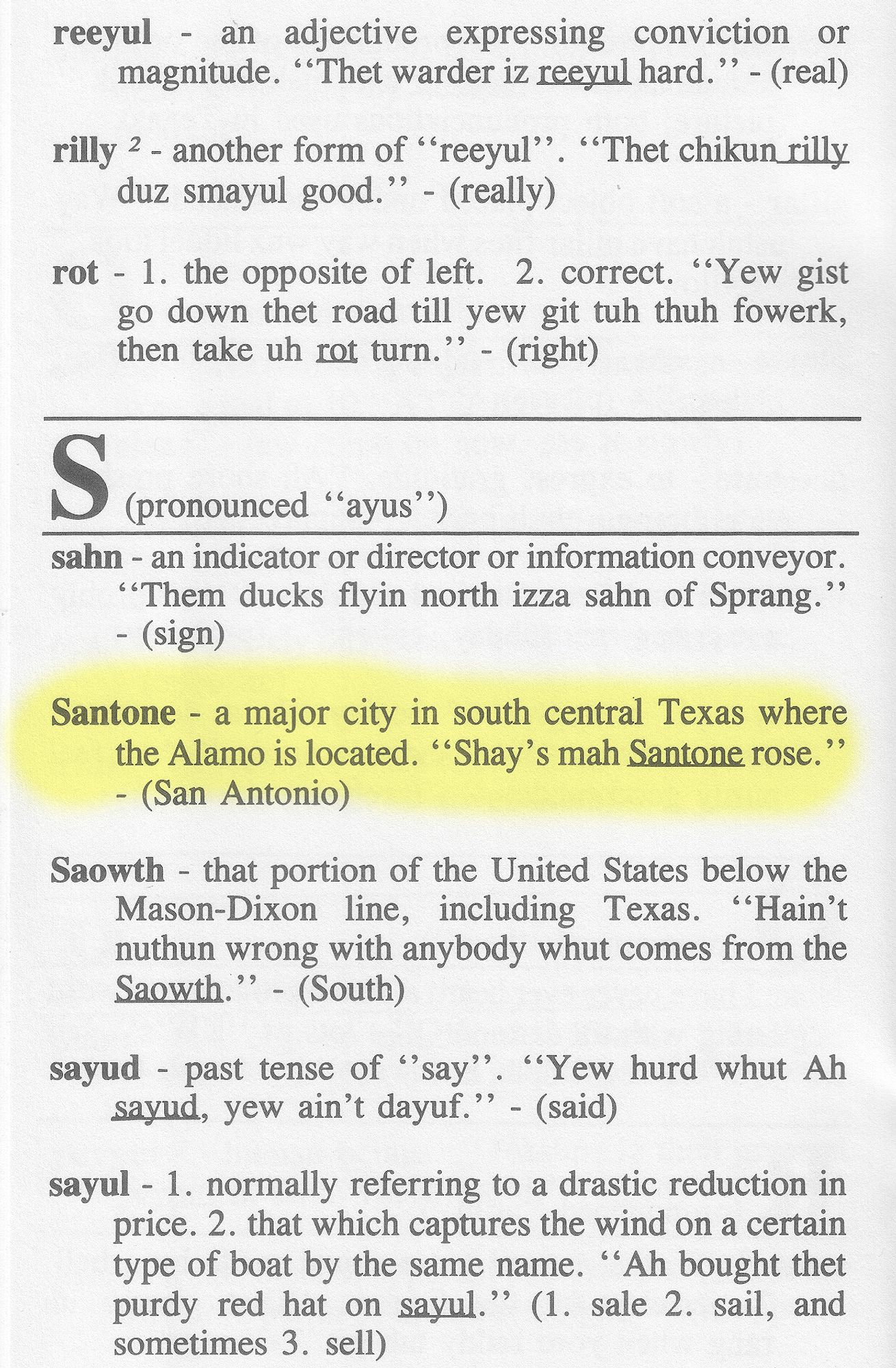 Black and white scan of page 18 of "Whut Makes You Thank Teksuns Tawk Funny?" (1996), that has eight definitions (plus the pronunciation of the letter S itself ["ayus"]).
I have highlighted one S definition in yellow -- that of Santone , which is as follows:
Santone - a major city in south central Texas where the Alamo is located. "Shay's mah Santone rose." - (San Antonio).

The other definitions shown are:
reeyul - an adjective expressing conviction or magnitude. "Thet warder iz reeyul hard." - (real)

rilly ² - another form of "reeyul". "Thet chikun rilly duz smayul good." - (really)

rot - 1. the opposite of left  2. correct  "Yew gist go down thet road till yew git tuh thuh fowerk, then take uh rot turn." - (right)

sahn - an indicator or director or information conveyor. "Them ducks flyin north [norwerth] izza sahn of Sprang." - (sign)

Saowth - that portion of the United States below the Mason-Dixon line, including Texas. "Hain't nuthun wrong with anybody whut comes from the Saowth." - (south)

sayud - past tense of "say". "Yew hurd whut Ah sayud, yew ain't dayuf" - (said)

sayul - 1. normally referring to a drastic reduction in price.  2. that which captures the wind on a certain type of boat by the same name. "Ah bought thet purdy red hat on sayul." (1. sale  2. sail, and sometimes  3. sell)