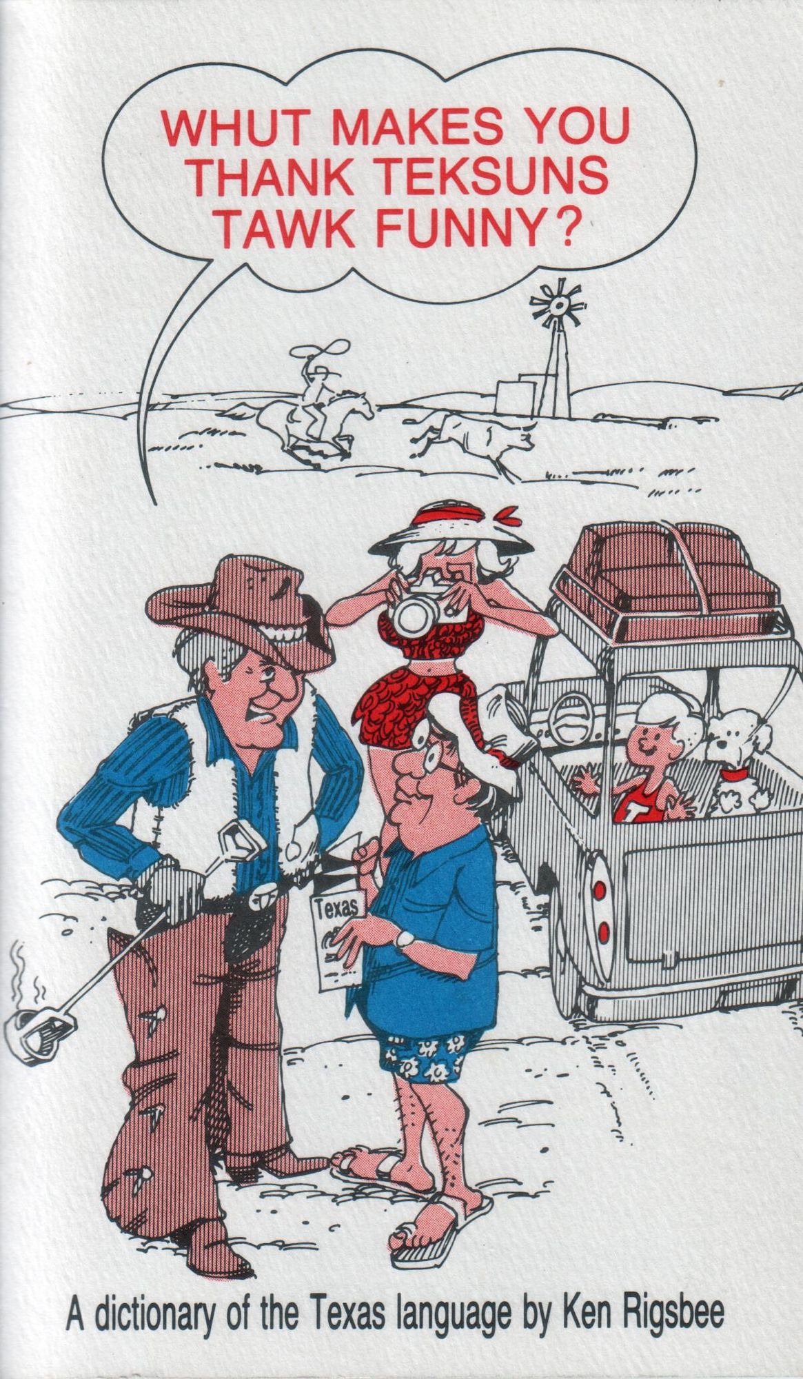 Front cover scan of a twenty-fourth edition printing (1996) of "Whut Makes You Thank Teksus Tawk Funny?" -- A dictionary of the Texas Language by Ken Rigsbee.
It depicts a partially coloured sketched tourist family (in brown, blue, and red), having pulled their luggage-ladden station wagon over, with both adults out of the vehicle, whilst a child and dog look out the back window, with their hands/paws up on the glass.
The "father" is speaking with a fully dressed cowboy, holding a "hot" branding iron towards his backside, whilst the inquiring tourist holds a  nearly folded map of Texas.
The "mother" is holding a film camera, and is taking a photo of the cowboy talking to her husband.
The title of the book (in red text) is in a speech balloon above the overall scene, with it emanating from the cowboy.
Behind this relatively detailed forward scene, are simpler line sketches of a cattle rustler chasing stray animal on a galloping horse, whilst twirling a rope over his head. There is also a windmill and some rolling hills as another layer behind that portion.