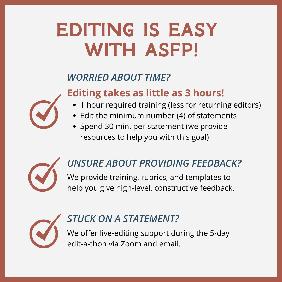 Editing is easy with ASFP. Worried about time? Editing takes as little as 3 hours. One hour of required training (less for returning editors). Edit the minimum number of statements (4). Spend 30 minutes per statement (we provide resources to help you with this goal). Unsure about providing feedback? We provide training, rubrics and templates to help you give high-level, constructive feedback. Stuck on a statement? We offer live-editing support during the 5-day edit-a-thon via Zoom and email. More at asfp.io.