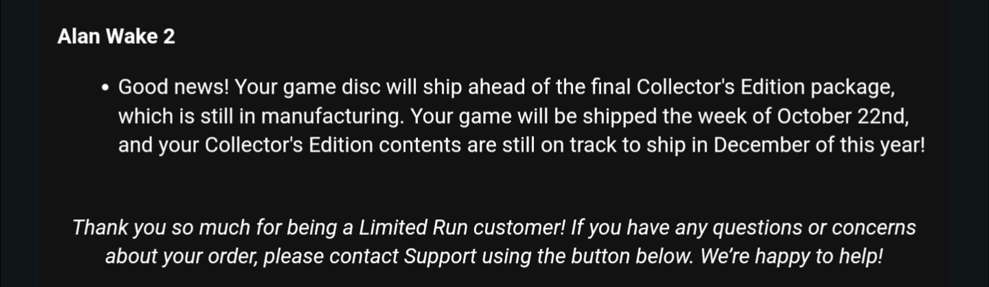 E-Mail von Limited Run Productions:

„Alan Wake 2

Good news! Your game disc will ship ahead of the final Collector's Edition package, which is still in manufacturing. Your game will be shipped the week of October 22nd, and your Collector's Edition contents are still on track to ship in December of this year!


Thank you so much for being a Limited Run customer! If you have any questions or concerns about your order, please contact Support using the button below. We’re happy to help!“