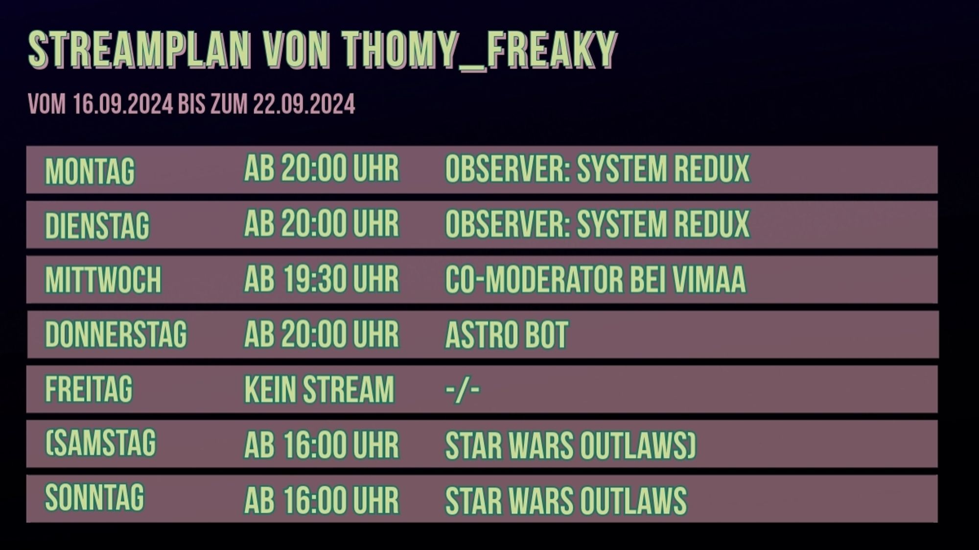 Streamplan von Thomy_Freaky für den Zeitraum vom 16.09.2024 bis zum 22.09.2024:

Montag: Ab 20:00 Uhr: Observer: System Redux
Dienstag: Ab 20:00 Uhr: Observer: System Redux
Mittwoch: Ab 19:30 Uhr: Co-Moderator auf dem Twitch Kanal von Vimaa
Donnerstag: Ab 20:00 Uhr: Astro Bot
Freitag: Kein Stream
( Samstag: Ab 16:00 Uhr: Star Wars Outlaws )
Sonntag: Ab 16:00 Uhr: Star Wars Outlaws

() = Unklar, ob der Stream stattfinden wird