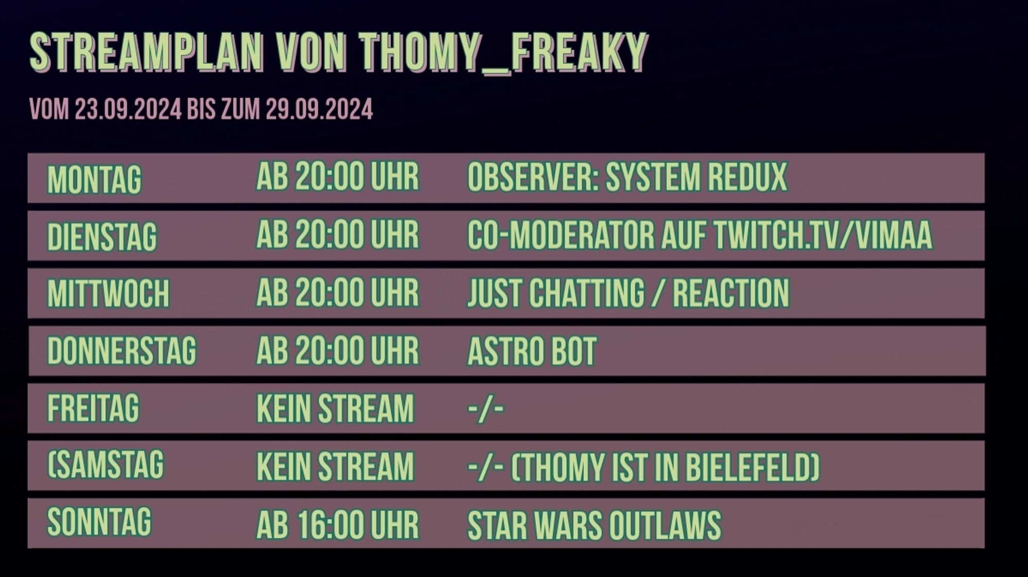 Streamplan von Thomy_Freaky für den Zeitraum vom 23.09.2024 bis zum 29.09.2024:

Montag: Ab 20:00 Uhr: Observer: System Redux
Dienstag: Ab 20:00 Uhr: Co-Moderator auf twitch.tv/vimaa 
Mittwoch: Ab 20:00 Uhr: Just Chatting / Reaction
Donnerstag: Ab 20:00 Uhr: Astro Bot
Freitag: Kein Stream
Samstag: Kein Stream (Thomy ist in der Stadt, die es nicht gibt)
Sonntag: Ab 16:00 Uhr: Star Wars Outlaws