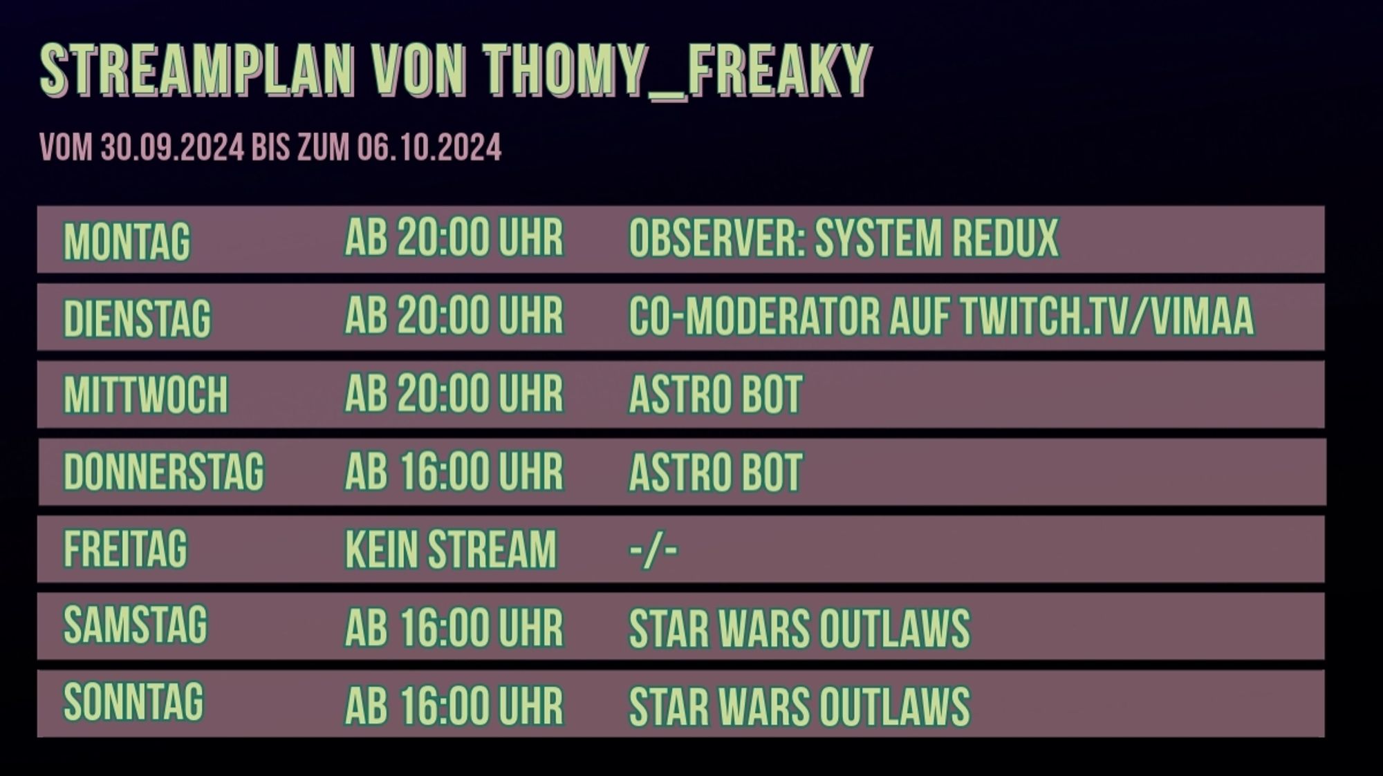 Streamplan von Thomy_Freaky für den Zeitraum vom 30.09.2024 bis zum 06.10.2024:

Montag: Ab 20:00 Uhr: Observer: System Redux
Dienstag: Ab 20:00 Uhr: Co-Moderator auf twitch.tv/vimaa
Mittwoch: Ab 20:00 Uhr: Astro Bot
Donnerstag: Ab 16:00 Uhr: Astro Bot
Freitag: Kein Stream
Samstag: Ab 16:00 Uhr: Star Wars Outlaws
Sonntag: Ab 16:00 Uhr: Star Wars Outlaws