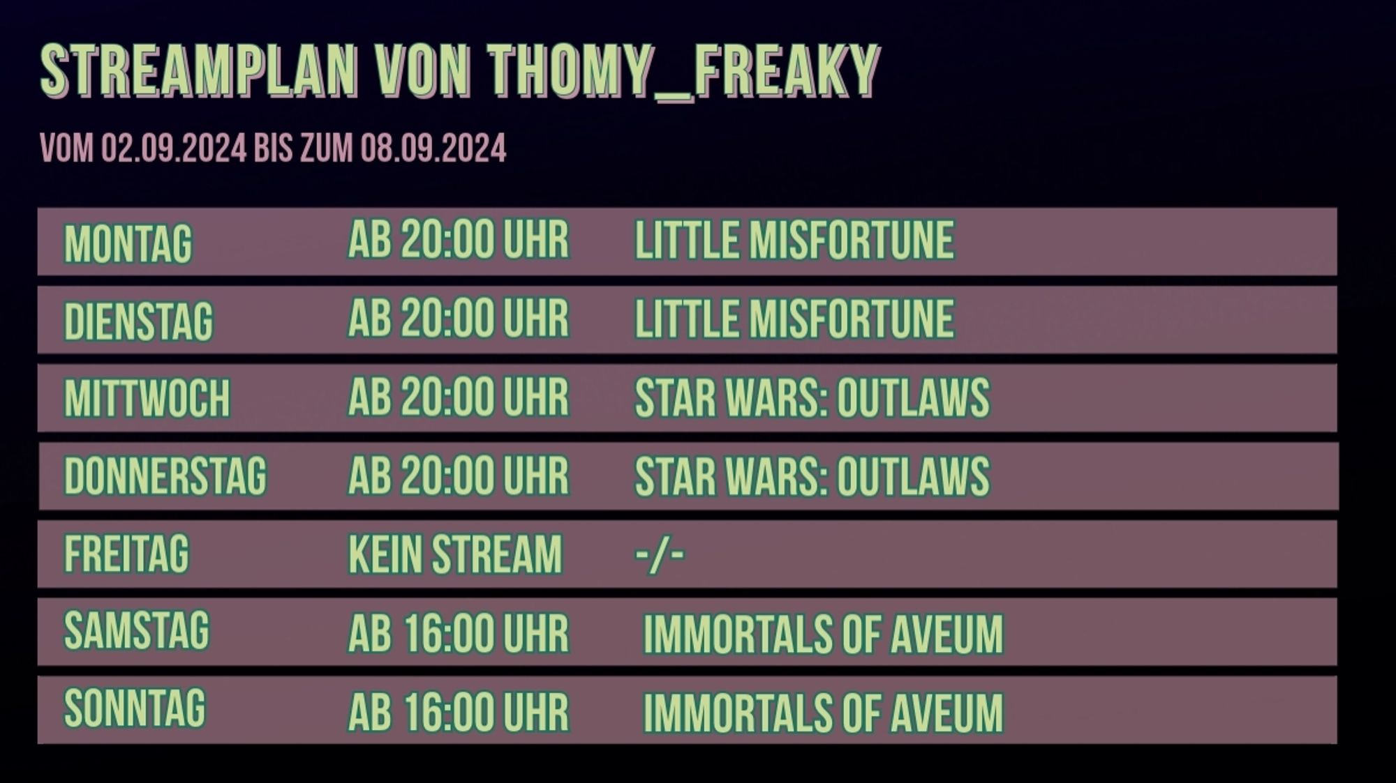 Streamplan von Thomy_Freaky für den Zeitraum vom 02.09.2024 bis zum 08.09.2024:

Montag: Ab 20:00 Uhr: Little Misfortune
Dienstag: Ab 20:00 Uhr: Little Misfortune
Mittwoch: Ab 20:00 Uhr: Star Wars: Outlaws
Donnerstag: Ab 20:00 Uhr: Star Wars: Outlaws
Freitag: Kein Stream
Samstag: Ab 16:00 Uhr: Immortals of Aveum
Sonntag: Ab 16:00 Uhr: Immortals of Aveum