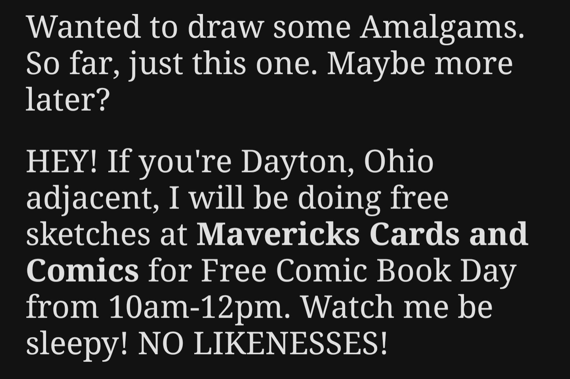 Wanted to draw some Amalgams. So far, just this one. Maybe more later?

HEY! If you’re Dayton, Ohio adjacent, I will be doing free sketches at Mavericks Cards and Comics for Free Comic Book Day from 10am-12pm. Watch me be sleepy! NO LIKENESSES!