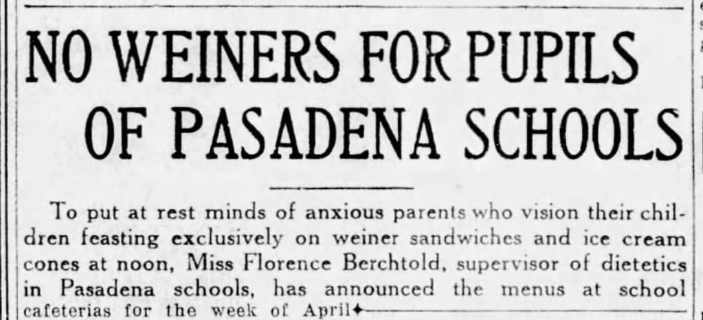 NO WEINERS FOR PUPILS OF PASADENA SCHOOLS - To put at rest minds of anxious parents who vision their children feasting exclusively on weiner sandwiches and ice cream cones at noon, Miss Florence Berchtold, supervisor of dietetics in Pasadena schools, has announced the menus at school cafeterias for the week of April