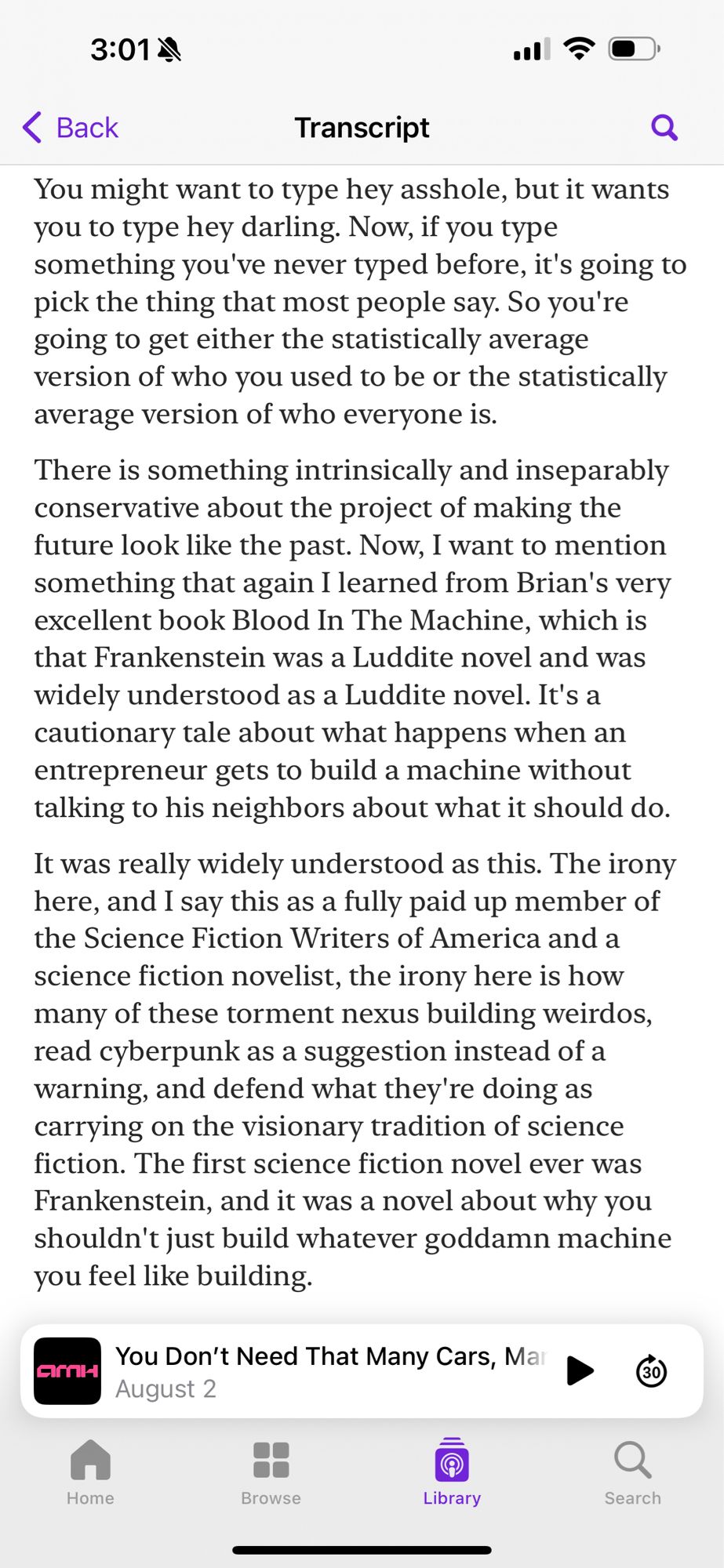 3:01 4)
三の（
<Back
Transcript
You might want to type hey asshole, but it wants you to type hey darling. Now, if you type something you've never typed before, it's going to pick the thing that most people say. So you're going to get either the statistically average version of who you used to be or the statistically average version of who everyone is.
There is something intrinsically and inseparably conservative about the project of making the future look like the past. Now, I want to mention something that again I learned from Brian's very excellent book Blood In The Machine, which is that Frankenstein was a Luddite novel and was widely understood as a Luddite novel. It's a cautionary tale about what happens when an entrepreneur gets to build a machine without talking to his neighbors about what it should do.
It was really widely understood as this. The irony here, and I say this as a fully paid up member of the Science Fiction Writers of America and a science fiction novelist, the irony