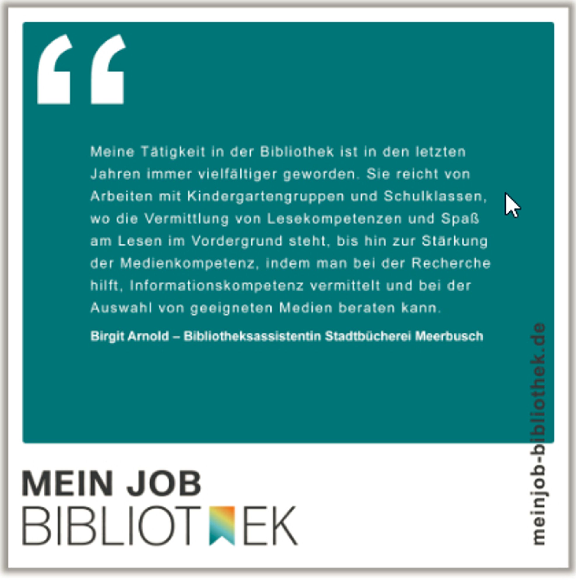 Grafik mit Text:
"Meine Tätigkeit in der Bibliothek ist in den letzten Jahren immer vielfältiger geworden. Sie reicht von Arbeiten mit Kindergartengruppen und Schulklassen, wo die Vermittlung von Lesekompetenzen und Spaß am Lesen im Vordergrund steht, bis hin zur Stärkung der Medienkompetenz, indem man bei der Recherche hilft, Informationskompetenz vermittelt und bei der Auswahl von geeigneten Medien beraten kann.“

Birgit Arnold
Bibliotheksassistentin Stadtbücherei Meerbusch


Mein Job Bibliothek