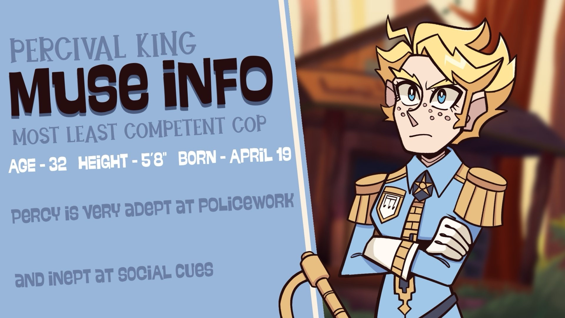 PERCIVAL KING
Muse Info
“Most Least Competent Cop”
Age - 32
Height - 5’8” 
Born - April 19

Percy is very adept at policework
and inept at social cues