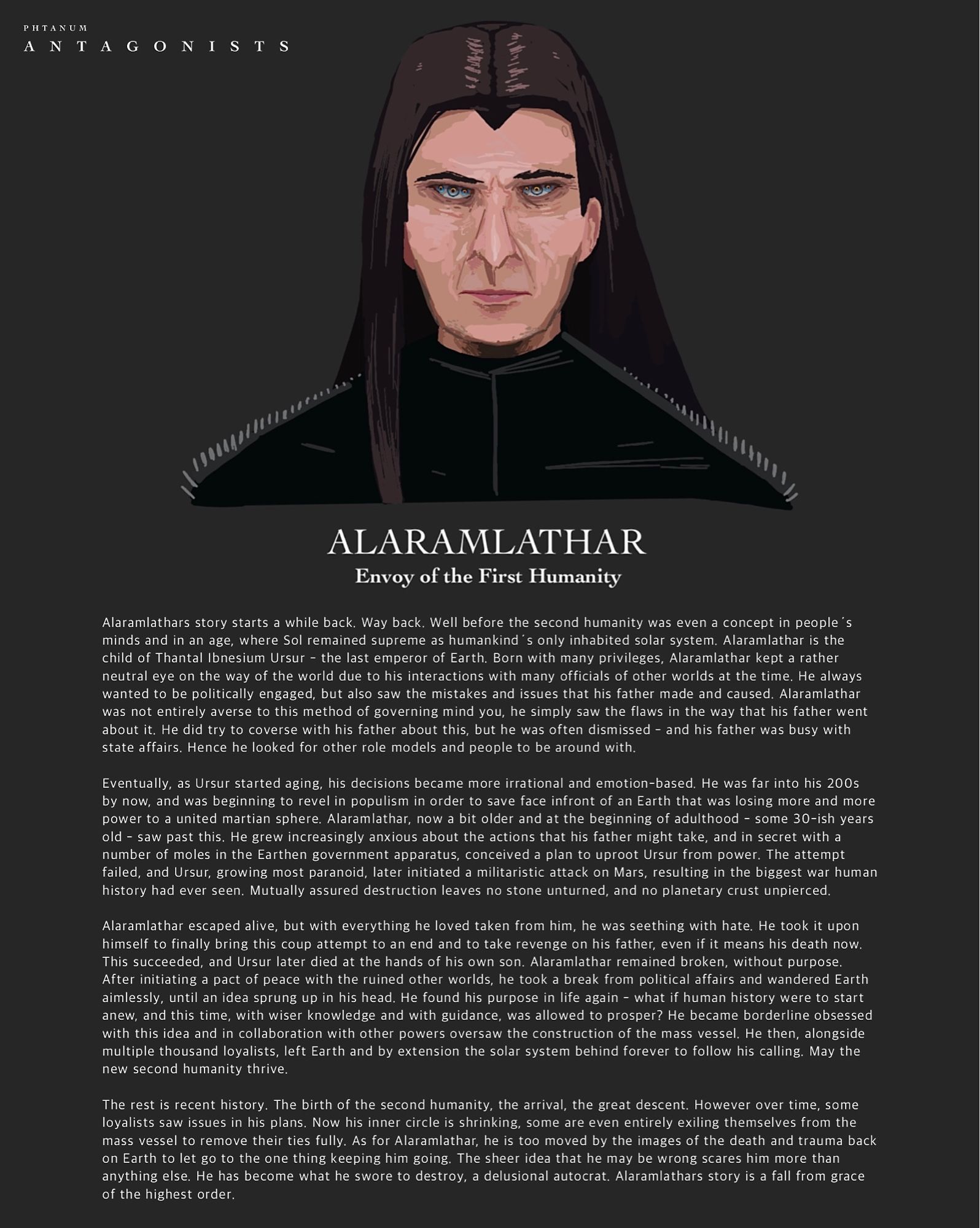 Backstory recap on Alaramlathar, the envoy of the first humanity. Alaramlathar is the demigodlike figure at the top of the first-humanity diaspora, and his six irises search frantically to ensure that his plan, his life‘s purpose, goes well. He is the one behind Phtanum‘s setting and his story is a fall from grace of the highest order - he has become a delusional autocrat.