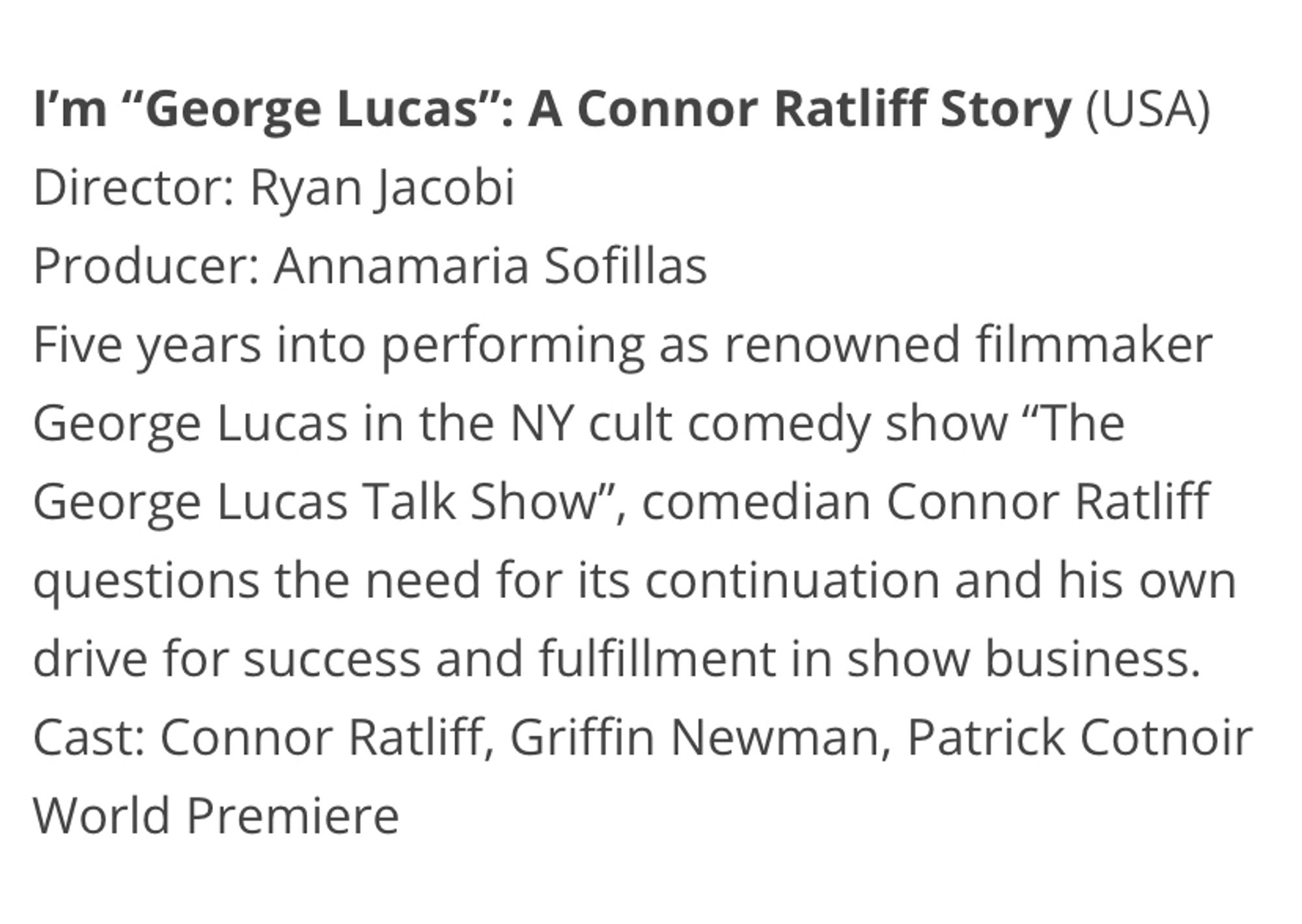 I'm "George Lucas": A Connor Ratliff Story (USA)
Director: Ryan Jacobi
Producer: Annamaria Sofillas
Five years into performing as renowned filmmaker
George Lucas in the NY cult comedy show "The George Lucas Talk Show", comedian Connor Ratliff questions the need for its continuation and his own drive for success and fulfillment in show business.
Cast: Connor Ratliff, Griffin Newman, Patrick Cotnoir
World Premiere