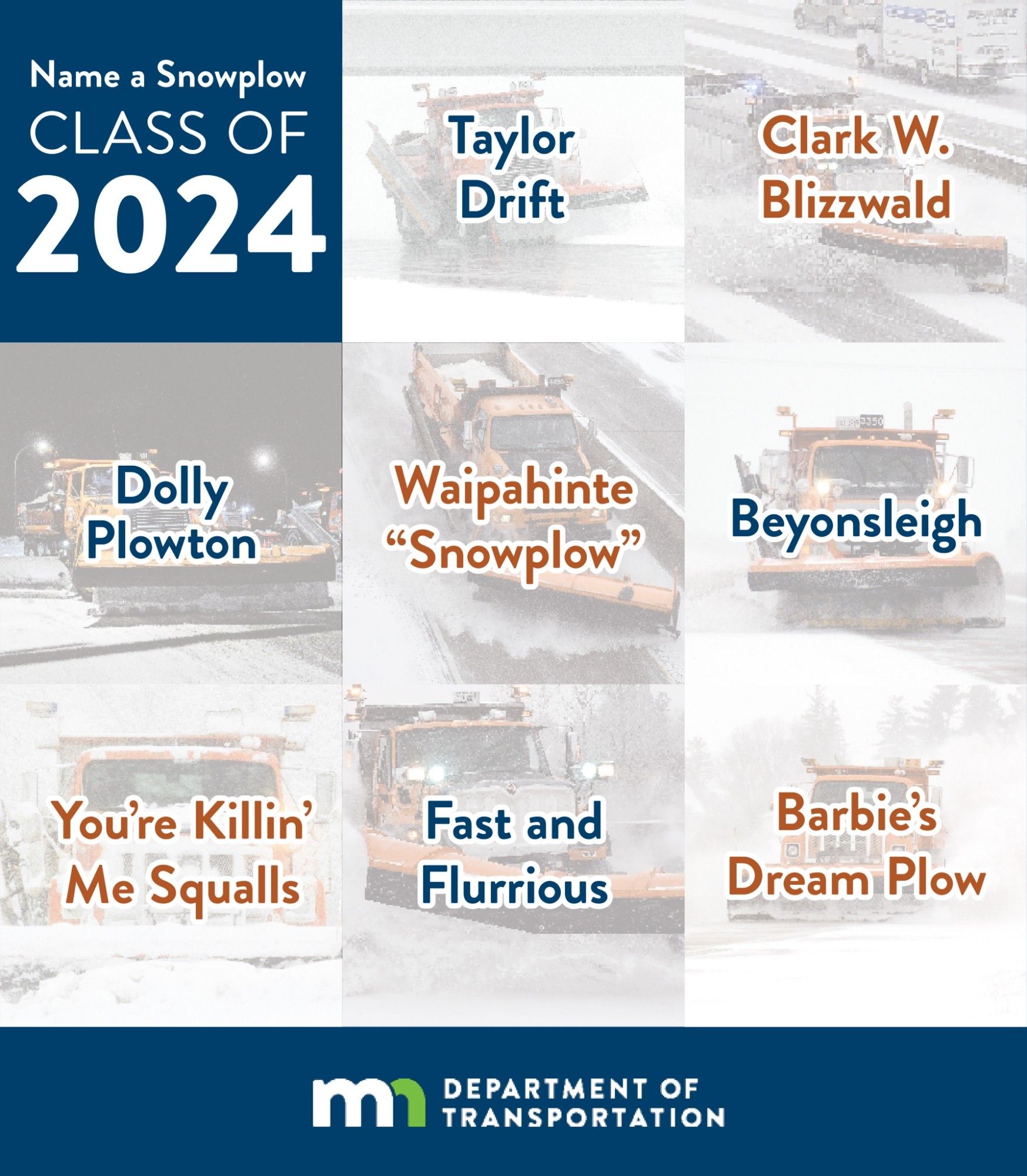 Taylor Drift
District 2 (Northwest Minnesota)

Clark W. Blizzwald
District 3 (Central Minnesota)

Dolly Plowton
District 1 (Northeast Minnesota)

Waipahinte (Dakota word for “snowplow”)
District 8 (Southwest Minnesota)

Beyonsleigh
District 4 (West Central Minnesota)

You’re Killin’ Me Squalls
District 6 (Southeast Minnesota)

Fast and Flurrious
District 7 (South Central Minnesota)

Barbie’s Dream Plow
Metro District (Twin Cities)